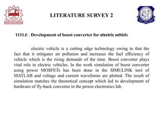 LITERATURE SURVEY 2
electric vehicle is a cutting edge technology owing to that the
fact that it mitigates air pollution and increases the fuel efficiency of
vehicle which is the rising demands of the time. Boost converter plays
vital role in electric vehicles. In the work simulation of boost converter
using power MOSFETs has been done in the SIMULINK tool of
MATLAB and voltage and current waveforms are plotted. The result of
simulation matches the theoretical concept which led to development of
hardware of fly-back converter in the power electronics lab.
TITLE : Development of boost converter for electric vehicle
 