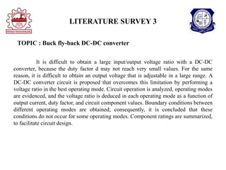 LITERATURE SURVEY 3
TOPIC : Buck fly-back DC-DC converter
It is difficult to obtain a large input/output voltage ratio with a DC-DC
converter, because the duty factor d may not reach very small values. For the same
reason, it is difficult to obtain an output voltage that is adjustable in a large range. A
DC-DC converter circuit is proposed that overcomes this limitation by performing a
voltage ratio in the best operating mode. Circuit operation is analyzed, operating modes
are evidenced, and the voltage ratio is deduced in each operating mode as a function of
output current, duty factor, and circuit component values. Boundary conditions between
different operating modes are obtained; consequently, it is concluded that these
conditions do not occur for some operating modes. Component ratings are summarized,
to facilitate circuit design.
 