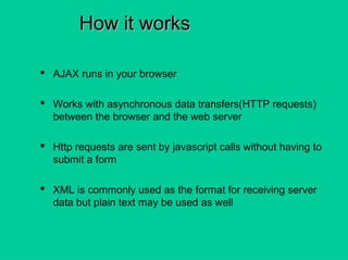 How it worksHow it works
 AJAX runs in your browser
 Works with asynchronous data transfers(HTTP requests)
between the browser and the web server
 Http requests are sent by javascript calls without having to
submit a form
 XML is commonly used as the format for receiving server
data but plain text may be used as well
 