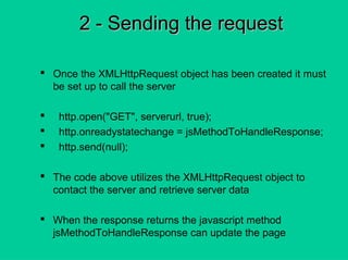 2 - Sending the request2 - Sending the request
 Once the XMLHttpRequest object has been created it must
be set up to call the server
 http.open("GET", serverurl, true);
 http.onreadystatechange = jsMethodToHandleResponse;
 http.send(null);
 The code above utilizes the XMLHttpRequest object to
contact the server and retrieve server data
 When the response returns the javascript method
jsMethodToHandleResponse can update the page
 