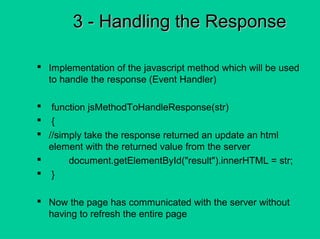3 - Handling the Response3 - Handling the Response
 Implementation of the javascript method which will be used
to handle the response (Event Handler)
 function jsMethodToHandleResponse(str)
 {
 //simply take the response returned an update an html
element with the returned value from the server
 document.getElementById("result").innerHTML = str;
 }
 Now the page has communicated with the server without
having to refresh the entire page
 