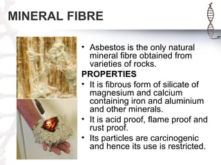 MINERAL FIBRE
• Asbestos is the only natural
mineral fibre obtained from
varieties of rocks.
PROPERTIES
• It is fibrous form of silicate of
magnesium and calcium
containing iron and aluminium
and other minerals.
• It is acid proof, flame proof and
rust proof.
• Its particles are carcinogenic
and hence its use is restricted.
 