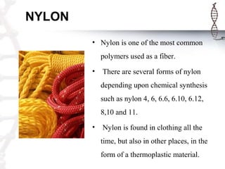 NYLON
• Nylon is one of the most common
polymers used as a fiber.
• There are several forms of nylon
depending upon chemical synthesis
such as nylon 4, 6, 6.6, 6.10, 6.12,
8,10 and 11.
• Nylon is found in clothing all the
time, but also in other places, in the
form of a thermoplastic material.
 