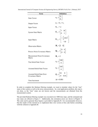 International Journal of Computer Science & Engineering Survey (IJCSES) Vol.8, No.1, February 2017
10
Term Definition
State Vector
k
k
k
h
h
 
=  
 
x &
Output Vector k k kh= +y v
Input Vector 1k g− =u
System State Matrix 1
1
0 1
k
t
−
∆ 
=  
 
F
Input Matrix
( )
2
1
1
2k
t
t
−
 
− ∆ =
 
−∆ 
G
Observation Matrix [ ]1 0k =H
Process Noise Covariance Matrix 1
0 0
0 0
k−
 
=  
 
Q
Measurement Noise Covariance
Matrix
4k =R
True Initial State Vector 0
100
0
 
=  
 
x
Assumed Initial State Vector 0
105
ˆ
0
 
=  
 
x
Assumed Initial State Error
Covariance Matrix
0
10 0
0 0.01
 
=  
 
P
Time Increment
0.001t∆ =
In order to complete this Kalman filtering example, we want to simulate values for the “true”
states of the system as well as the noisy measurements. In a real application problem, this step is
not done, as the “true” states are not known and the measurements are obtained from the
measurement system.
The provided Kalman filtering example was executed over 1000 time steps, and the estimated and
true states are offered in Figure 3. Additionally, the estimation errors are shown in Figure 4.
The code used to generate these figures is provided in Appendix B. It is recommended, however,
that the reader of this tutorial try to implement their own version of the code before consulting
with the solution in Appendix B.
 