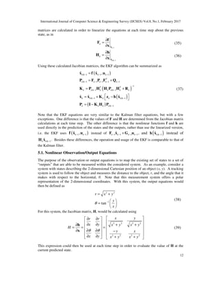 International Journal of Computer Science & Engineering Survey (IJCSES) Vol.8, No.1, February 2017
12
matrices are calculated in order to linearize the equations at each time step about the previous
state, as in
1ˆk
k
−
∂
=
∂ x
f
F
x
(35)
| 1ˆk k
k
−
∂
=
∂ x
h
H
x
(36)
Using these calculated Jacobian matrices, the EKF algorithm can be summarized as
( )
( )
( )
( )
| 1 1 1
| 1 1 1 1 1
1
| 1 | 1
| 1 | 1
| 1
ˆ ˆ ,
ˆ ˆ ˆ
k k k k
T
k k k k k k
T T
k k k k k k k k k
k k k k k k k
k k k k k
− − −
− − − − −
−
− −
− −
−
=
= +
= +
 = + − 
= −
x f x u
P F P F Q
K P H H P H R
x x K z h x
P I K H P
(37)
Note that the EKF equations are very similar to the Kalman filter equations, but with a few
exceptions. One difference is that the values of F and H are determined from the Jacobian matrix
calculations at each time step. The other difference is that the nonlinear functions f and h are
used directly in the prediction of the states and the outputs, rather than use the linearized version,
i.e. the EKF uses ( )1 1
ˆ ,k k− −f x u instead of 1 1 1 1
ˆk k k k− − − −+F x G u , and ( )| 1
ˆk k−h x instead of
| 1
ˆk k k−H x . Besides these differences, the operation and usage of the EKF is comparable to that of
the Kalman filter.
5.1. Nonlinear Observation/Output Equations
The purpose of the observation or output equations is to map the existing set of states to a set of
“outputs” that are able to be measured within the considered system. As an example, consider a
system with states describing the 2-dimensional Cartesian position of an object (x, y). A tracking
system is used to follow the object and measures the distance to the object, r, and the angle that it
makes with respect to the horizontal, θ. Note that this measurement system offers a polar
representation of the 2-dimensional coordinates. With this system, the output equations would
then be defined as
2 2
1
tan
r x y
y
x
θ −
= +
 
=  
 
(38)
For this system, the Jacobian matrix, H, would be calculated using
2 2 2 2
2 2 2 2
x yr r
x y x y x y
H
y x
x y x y x y
θ θ
 ∂ ∂ 
  ∂ ∂ + +∂   = = =
 ∂ ∂∂   −
  ∂ ∂ + +   
h
x
(39)
This expression could then be used at each time step in order to evaluate the value of H at the
current predicted state.
 