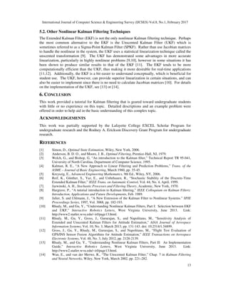 International Journal of Computer Science & Engineering Survey (IJCSES) Vol.8, No.1, February 2017
13
5.2. Other Nonlinear Kalman Filtering Techniques
The Extended Kalman Filter (EKF) is not the only nonlinear Kalman filtering technique. Perhaps
the most common alternative to the EKF is the Unscented Kalman Filter (UKF) which is
sometimes referred to as a Sigma-Point Kalman Filter (SPKF). Rather than use Jacobian matrices
to handle the nonlinear in the system, the UKF uses a statistical linearization technique called the
unscented transformation [9]. The UKF has demonstrated some advantages in more accurate
linearization, particularly in highly nonlinear problems [9,10], however in some situations it has
been shown to produce similar results to that of the EKF [11]. The EKF tends to be more
computationally efficient than the UKF, thus making it more desirable for real-time applications
[11,12]. Additionally, the EKF is a bit easier to understand conceptually, which is beneficial for
student use. The UKF, however, can provide superior linearization in certain situations, and can
also be easier to implement since there is no need to calculate Jacobian matrices [10]. For details
on the implementation of the UKF, see [13] or [14].
6. CONCLUSION
This work provided a tutorial for Kalman filtering that is geared toward undergraduate students
with little or no experience on this topic. Detailed descriptions and an example problem were
offered in order to help aid in the basic understanding of this complex topic.
ACKNOWLEDGEMENTS
This work was partially supported by the Lafayette College EXCEL Scholar Program for
undergraduate research and the Rodney A. Erickson Discovery Grant Program for undergraduate
research.
REFERENCES
[1] Simon, D., Optimal State Estimation, Wiley, New York, 2006.
[2] Anderson, B. D. O., and Moore, J. B., Optimal Filtering, Prentice-Hall, NJ, 1979.
[3] Welch, G., and Bishop, G, “An introduction to the Kalman ﬁlter,” Technical Report TR 95-041,
University of North Carolina, Department of Computer Science, 1995.
[4] Kalman, R. E., “A New Approach to Linear Filtering and Prediction Problems,” Trans. of the
ASME – Journal of Basic Engineering, March 1960, pp. 35-45.
[5] Kreyszig, E., Advanced Engineering Mathematics, 9th Ed., Wiley, NY, 2006.
[6] Reif, K., Günther, S., Yaz, E., and Unbehauen, R., “Stochastic Stability of the Discrete-Time
Extended Kalman Filter,” IEEE Trans. on Automatic Control, Vol. 44, No. 4, April, 1999.
[7] Jazwinski, A. H., Stochastic Processes and Filtering Theory, Academic, New York, 1970.
[8] Hargrave, P., “A tutorial introduction to Kalman ﬁltering,” IEEE Colloquium on Kalman Filters:
Introduction, Applications and Future Developments, Feb. 1989.
[9] Julier, S. and Uhlmann, J., “A New Extension of the Kalman Filter to Nonlinear Systems.” SPIE
Proceedings Series, 1997, Vol. 3068, pp. 182-193.
[10] Rhudy, M., and Gu, Y., “Understanding Nonlinear Kalman Filters, Part I: Selection between EKF
and UKF,” Interactive Robotics Letters, West Virginia University, June 2013. Link:
http://www2.statler.wvu.edu/~irl/page13.html.
[11] Rhudy, M., Gu, Y., Gross, J., Gururajan, S., and Napolitano, M., “Sensitivity Analysis of
Extended and Unscented Kalman Filters for Attitude Estimation,” AIAA Journal of Aerospace
Information Systems, Vol. 10, No. 3, March 2013, pp. 131-143. doi: 10.2514/1.54899.
[12] Gross, J., Gu, Y., Rhudy, M., Gururajan, S., and Napolitano, M., “Flight Test Evaluation of
GPS/INS Sensor Fusion Algorithms for Attitude Estimation,” IEEE Transactions on Aerospace
Electronic Systems, Vol. 48, No. 3, July 2012, pp. 2128-2139.
[13] Rhudy, M., and Gu, Y., “Understanding Nonlinear Kalman Filters, Part II: An Implementation
Guide,” Interactive Robotics Letters, West Virginia University, June 2013. Link:
http://www2.statler.wvu.edu/~irl/page13.html.
[14] Wan, E., and van der Merwe, R., “The Unscented Kalman Filter,” Chap. 7 in Kalman Filtering
and Neural Networks, Wiley, New York, March 2002, pp. 221–282.
 