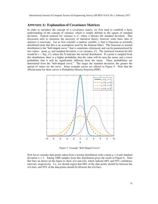 International Journal of Computer Science & Engineering Survey (IJCSES) Vol.8, No.1, February 2017
14
APPENDIX A: Explanation of Covariance Matrices
In order to introduce the concept of a covariance matrix, we first need to establish a basic
understanding of the concept of variance, which is simply defined as the square of standard
deviation. Typical notation for variance is σ2
, where σ denotes the standard deviation. This
discussion aims to minimize the necessity of statistical theory, however some basic idea of
statistics is necessary. Let us first consider a random variable, x, that is Gaussian or normally
distributed (note that this is an assumption used by the Kalman filter). The Gaussian or normal
distribution is the “bell-shaped curve,” that is sometimes referenced, and can be parameterized by
two values: mean, µ, and standard deviation, σ (or variance, σ2
). The statistical notation for this
would be x ~ N(µ, σ2
), where the N indicates the normal distribution. If a point is sampled from
this distribution, there is a higher probability that the value will be near the mean, and a lower
probability that it will be significantly different from the mean. These probabilities are
determined from the “bell-shaped curve.” The larger the standard deviation, the greater the
spread of values for the curve. Some example curves are offered in Figure 5. Note that the
official name for these curves is Probability Density Function (PDF).
Figure 5. Example "Bell-Shaped Curves"
Now let us consider data points taken from a normal distribution with a mean µ = 0 and standard
deviation σ = 2. Taking 1000 samples from this distribution gives the result in Figure 6. Note
that bars on drawn on the figure to show ±1σ and ±2σ, which indicate 68% and 95% confidence
intervals, respectively. I.e., we should expect that 68% of the data points should lie between the
±1σ bars, and 95% of the data points should lie between the ±2σ bars.
 