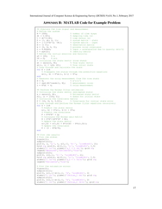 International Journal of Computer Science & Engineering Survey (IJCSES) Vol.8, No.1, February 2017
17
APPENDIX B: MATLAB Code for Example Problem
%% Simulate the true signal and measurement
% Define the system
N = 1000; % number of time steps
dt = 0.001; % Sampling time (s)
t = dt*(1:N); % time vector (s)
F = [1, dt; 0, 1]; % system matrix - state
G = [-1/2*dt^2; -dt]; % system matrix - input
H = [1 0]; % observation matrix
Q = [0, 0; 0, 0]; % process noise covariance
u = 9.80665; % input = acceleration due to gravity (m/s^2)
I = eye(2); % identity matrix
% Define the initial position and velocity
y0 = 100; % m
v0 = 0; % m/s
% Initialize the state vector (true state)
xt = zeros(2, N); % True state vector
xt(:, 1) = [y0; v0]; % True intial state
% Loop through and calculate the state
for k = 2:N
% Propagate the states through the prediction equations
xt(:, k) = F*xt(:, k-1) + G*u;
end
% Generate the noisy measurement from the true state
R = 4; % m^2/s^2
v = sqrt(R)*randn(1, N); % measurement noise
z = H*xt + v; % noisy measurement
%% Perform the Kalman filter estimation
% Initialize the state vector (estimated state)
x = zeros(2, N); % Estimated state vector
x(:, 1) = [105; 0]; % Guess for initial state
% Initialize the covariance matrix
P = [10, 0; 0, 0.01]; % Covariance for initial state error
% Loop through and perform the Kalman filter equations recursively
for k = 2:N
% Predict the state vector
x(:, k) = F*x(:, k-1) + G*u;
% Predict the covariance
P = F*P*F' + Q;
% Calculate the Kalman gain matrix
K = P*H'/(H*P*H' + R);
% Update the state vector
x(:,k) = x(:,k) + K*(z(k) - H*x(:,k));
% Update the covariance
P = (I - K*H)*P;
end
%% Plot the results
% Plot the states
figure(1);
subplot(211);
plot(t, z, 'g-', t, x(1,:), 'b--', 'LineWidth', 2);
hold on; plot(t, xt(1,:), 'r:', 'LineWidth', 1.5)
xlabel('t (s)'); ylabel('x_1 = h (m)'); grid on;
legend('Measured','Estimated','True');
subplot(212);
plot(t, x(2,:), 'b--', 'LineWidth', 2);
hold on; plot(t, xt(2,:), 'r:', 'LineWidth', 1.5)
xlabel('t (s)'); ylabel('x_2 = v (m/s)'); grid on;
legend('Estimated','True');
% Plot the estimation errors
figure(2);
subplot(211);
plot(t, x(1,:)-xt(1,:), 'm', 'LineWidth', 2)
xlabel('t (s)'); ylabel('Deltax_1 (m)'); grid on;
subplot(212);
plot(t, x(2,:)-xt(2,:), 'm', 'LineWidth', 2)
xlabel('t (s)'); ylabel('Deltax_2 (m/s)'); grid on;
 