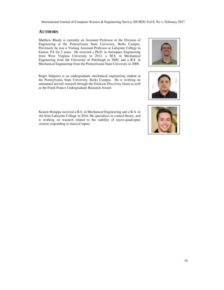 International Journal of Computer Science & Engineering Survey (IJCSES) Vol.8, No.1, February 2017
18
AUTHORS
Matthew Rhudy is currently an Assistant Professor in the Division of
Engineering at the Pennsylvania State University, Berks Campus.
Previously he was a Visiting Assistant Professor at Lafayette College in
Easton, PA for 2 years. He received a Ph.D. in Aerospace Engineering
from West Virginia University in 2013, a M.S. in Mechanical
Engineering from the University of Pittsburgh in 2009, and a B.S. in
Mechanical Engineering from the Pennsylvania State University in 2008.
Roger Salguero is an undergraduate mechanical engineering student at
the Pennsylvania State University, Berks Campus. He is working on
unmanned aircraft research through the Erickson Discovery Grant as well
as the Frank Franco Undergraduate Research Award.
Keaton Holappa received a B.S. in Mechanical Engineering and a B.A. in
Art from Lafayette College in 2016. He specializes in control theory, and
is working on research related to the stability of micro-quadcopter
swarms responding to musical inputs.
 