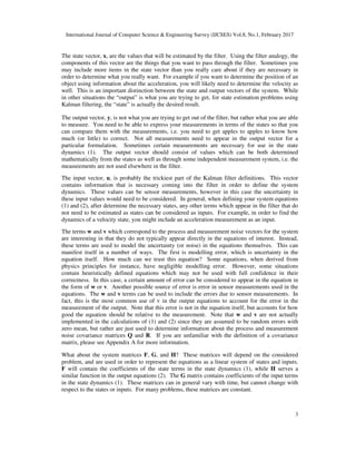 International Journal of Computer Science & Engineering Survey (IJCSES) Vol.8, No.1, February 2017
3
The state vector, x, are the values that will be estimated by the filter. Using the filter analogy, the
components of this vector are the things that you want to pass through the filter. Sometimes you
may include more items in the state vector than you really care about if they are necessary in
order to determine what you really want. For example if you want to determine the position of an
object using information about the acceleration, you will likely need to determine the velocity as
well. This is an important distinction between the state and output vectors of the system. While
in other situations the “output” is what you are trying to get, for state estimation problems using
Kalman filtering, the “state” is actually the desired result.
The output vector, y, is not what you are trying to get out of the filter, but rather what you are able
to measure. You need to be able to express your measurements in terms of the states so that you
can compare them with the measurements, i.e. you need to get apples to apples to know how
much (or little) to correct. Not all measurements need to appear in the output vector for a
particular formulation. Sometimes certain measurements are necessary for use in the state
dynamics (1). The output vector should consist of values which can be both determined
mathematically from the states as well as through some independent measurement system, i.e. the
measurements are not used elsewhere in the filter.
The input vector, u, is probably the trickiest part of the Kalman filter definitions. This vector
contains information that is necessary coming into the filter in order to define the system
dynamics. These values can be sensor measurements, however in this case the uncertainty in
these input values would need to be considered. In general, when defining your system equations
(1) and (2), after determine the necessary states, any other terms which appear in the filter that do
not need to be estimated as states can be considered as inputs. For example, in order to find the
dynamics of a velocity state, you might include an acceleration measurement as an input.
The terms w and v which correspond to the process and measurement noise vectors for the system
are interesting in that they do not typically appear directly in the equations of interest. Instead,
these terms are used to model the uncertainty (or noise) in the equations themselves. This can
manifest itself in a number of ways. The first is modelling error, which is uncertainty in the
equation itself. How much can we trust this equation? Some equations, when derived from
physics principles for instance, have negligible modelling error. However, some situations
contain heuristically defined equations which may not be used with full confidence in their
correctness. In this case, a certain amount of error can be considered to appear in the equation in
the form of w or v. Another possible source of error is error in sensor measurements used in the
equations. The w and v terms can be used to include the errors due to sensor measurements. In
fact, this is the most common use of v in the output equations to account for the error in the
measurement of the output. Note that this error is not in the equation itself, but accounts for how
good the equation should be relative to the measurement. Note that w and v are not actually
implemented in the calculations of (1) and (2) since they are assumed to be random errors with
zero mean, but rather are just used to determine information about the process and measurement
noise covariance matrices Q and R. If you are unfamiliar with the definition of a covariance
matrix, please see Appendix A for more information.
What about the system matrices F, G, and H? These matrices will depend on the considered
problem, and are used in order to represent the equations as a linear system of states and inputs.
F will contain the coefficients of the state terms in the state dynamics (1), while H serves a
similar function in the output equations (2). The G matrix contains coefficients of the input terms
in the state dynamics (1). These matrices can in general vary with time, but cannot change with
respect to the states or inputs. For many problems, these matrices are constant.
 