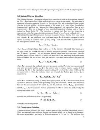 International Journal of Computer Science & Engineering Survey (IJCSES) Vol.8, No.1, February 2017
4
3.2. Kalman Filtering Algorithm
The Kalman filter uses a prediction followed by a correction in order to determine the states of
the filter. This is sometimes called predictor-corrector, or prediction-update. The main idea is
that using information about the dynamics of the state, the filter will project forward and predict
what the next state will be. A simple example of this would be if I know where I was before
(previous state), and how fast I was moving (state dynamics), I can guess where I am at now
(current state). This can be thought of as a numerical integration technique such as Euler’s
method or Runge-Kutta [5]. The correction or update part then involves comparing a
measurement with what we predict that measurement should be based on our predicted states.
The Kalman filtering technique is now discussed in equation format. Starting from some initial
state estimate, 0
ˆx , and initial state error covariance matrix, P0, the predictor-corrector format is
applied recursively at each time step, e.g. using a loop. First, the state vector is predicted from
the state dynamic equation using
| 1 1 1 1 1
ˆ ˆk k k k k k− − − − −= +x F x G u (3)
where | 1
ˆk k−x is the predicted state vector, 1
ˆk−x is the previous estimated state vector, u is
the input vector, and F and G are matrices defining the system dynamics. Note that the subscript
k|k-1 is read as “k given k-1” and is a shorthand notation for the state at discrete time k given its
previous state at discrete time k-1, i.e. this is the prediction of the state using the system model
projected forward one step in time. Next, the state error covariance matrix must also be predicted
using
| 1 1 1 1 1
T
k k k k k k− − − − −= +P F P F Q (4)
where Pk|k-1 represents the predicted state error covariance matrix, Pk-1 is the previous estimated
state error covariance matrix, and Q is the process noise covariance matrix. Again, k|k-1 is
indicating that this is the expected covariance matrix at k based on the system model and the
covariance at k-1. Once the predicted values are obtained, the Kalman gain matrix, Kk, is
calculated by
( )
1
| 1 | 1
T T
k k k k k k k k k
−
− −= +K P H H P H R (5)
where H is a matrix necessary to define the output equation and R is the measurement noise
covariance. The state vector is then updated by scaling the “innovation,” which is the difference
between the measurement of the output, zk, and the predicted output, | 1
ˆk k k−H x (sometimes
called | 1
ˆ k k−y ), by the calculated Kalman gain matrix in order to correct the prediction by the
appropriate amount, as in
( )| 1 | 1
ˆ ˆ ˆk k k k k k k k− −= + −x x K z H x (6)
Similarly, the state error covariance is updated by
( ) | 1k k k k k−= −P I K H P (7)
where I is an identity matrix.
3.3. Comments on Notation
A major notational difference that occurs between sources is the use of the discrete time index, k.
There are essentially three different discrete time formats which can be found in the literature.
Each one is equivalent, but results in different subscripts in (1) and (2). The different time
 