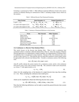 International Journal of Computer Science & Engineering Survey (IJCSES) Vol.8, No.1, February 2017
5
formatting is summarized in Table 2. Other different notational differences found in the various
resources on Kalman filtering are summarized in Table 3, including example sources which use
this notation.
Table 2. Different Discrete Time Notational Formatting
Time Format State Dynamics (1) Output Equations (2)
k and k – 1 [1] 1 1 1 1 1k k k k k k− − − − −= + +x F x G u w k k k k= +y H x v
k+1 and k with output k [2,3] 1k k k k k k+ = + +x F x G u w k k k k= +y H x v
k+1 and k with output k+1 [8] 1k k k k k k+ = + +x F x G u w 1 1 1 1k k k k+ + + += +y H x v
Table 3. Summary of Notational Differences in the Literature
Term This Tutorial Other Notation
State Vector x z [6]
Output Vector y z [2]
System State Matrix F A [3,6], Φ [7,8]
Input matrix G B [3]
Observation Matrix H C [6]
State Error Covariance Matrix P Σ [2]
Discrete time index k n [6]
3.4. Continuous vs. Discrete Time Kalman Filters
This article focuses on the discrete time Kalman filter. There is also a continuous time
counterpart which is sometimes called the Kalman-Bucy filter [1]. Since the majority of Kalman
filtering applications are implemented in digital computers, the implementation of Kalman filters
in continuous time is not practical in many situations. Because of this, the continuous time cases
are left to other sources [1,7]. Note that this does not mean that continuous system models cannot
be approached with a discrete time Kalman filter. Consider a continuous system of the following
form
( ) ( ) ( ) ( ) ( ) ( )c ct t t t t t= + +x F x G u w& (8)
where Fc and Gc indicate the system matrices for a continuous system, and wc is the continuous
time process noise vector with covariance matrix Qc. The continuous model can be discretized,
e.g. using a 1st
order approximation, as in
1k k kt−= + ∆x x x& (9)
where ∆t is the sampling time, or the duration of a single discrete time step, thus resulting
in t = k∆t. Then, including the continuous time model gives
[ ]1 ( ) ( ) ( ) ( ) ( )k k c c ct t t t t t−= + ∆ + +x x F x G u w (10)
which can be simplified to obtain the following discrete time system
( ) 1( ) ( ) ( )k c k c k ct k t t k t t k t−= + ∆ ∆ + ∆ ∆ + ∆ ∆x I F x G u w (11)
Note that the following definitions can be made to match the general discrete time system
as given in (1)
 