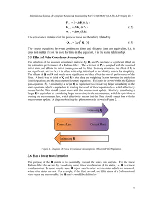 International Journal of Computer Science & Engineering Survey (IJCSES) Vol.8, No.1, February 2017
6
1
1
1
( )
( )
( )
k c
k c
k c
t k t
t k t
t k t
−
−
−
= + ∆ ∆
= ∆ ∆
= ∆ ∆
F I F
G G
w w
(12)
The covariance matrices for the process noise are therefore related by
( ) ( )
2
1k ct t− = ∆Q Q (13)
The output equations between continuous time and discrete time are equivalent, i.e. it
does not matter if k or t is used for time in the equation, it is the same relationship.
3.5. Effect of Noise Covariance Assumptions
The selection of the assumed covariance matrices Q, R, and P0 can have a significant effect on
the estimation performance of a Kalman filter. The selection of P0 is coupled with the assumed
initial state, and affects the initial convergence of the filter. In many situations, the effect of P0 is
not significant, and in fact it is often arbitrarily initialized to an identity matrix for simplicity.
The effects of Q and R and much more significant and they affect the overall performance of the
filter. A basic way to think of Q and R is that they are weighting factors between the prediction
(state) equations and the measurement (output) equations. This ratio is shown within the Kalman
gain equation (5). Considering a larger Q is equivalent to considering larger uncertainty in the
state equations, which is equivalent to trusting the result of these equations less, which effectively
means that the filter should correct more with the measurement update. Similarly, considering a
larger R is equivalent to considering larger uncertainty in the measurement, which is equivalent to
trusting the measurement less, which effectively means that the filter should correct less with the
measurement update. A diagram detailing this phenomenon is shown in Figure 2.
Figure 2. Diagram of Noise Covariance Assumptions Effect on Filter Operation
3.6. Has a linear transformation
The purpose of the H matrix is to essentially convert the states into outputs. For the linear
Kalman filter this occurs by considering some linear combination of the states, i.e. H is a linear
transformation. In some simple cases, H is just used to select certain states which are measured,
when other states are not. For example, if the first, second, and fifth states of a 5-dimensional
state vector are measureable, the H matrix would be defined as
Increasing Q
Increasing R
Correct Less Correct More
 