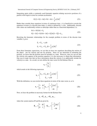 International Journal of Computer Science & Engineering Survey (IJCSES) Vol.8, No.1, February 2017
8
Integrating again yields a commonly used kinematic equation relating successive positions of a
particle with respect to time for constant acceleration
( ) ( ) ( )
21
( )
2
h t h t t h t t g t= − ∆ + − ∆ − ∆& (21)
Rather than consider these equations in terms of continuous time, t, it is beneficial to rewrite the
equations in terms of a discrete time index, k, which is defined by t = k∆t. Additionally, discrete
time values are traditionally written as subscripts rather than as a functional dependence, i.e.
( ) ( ) ( )( ) 1
( ) ( )
1
k
k
h t h k t h
h t t h k t t h t k h −
= ∆ =
− ∆ = ∆ − ∆ = ∆ − =
(22)
Rewriting the kinematic relationships for the example problem in terms of the discrete time
variable, k, gives
( )
1
2
1 1
1
2
k k
k k k
h h g t
h h h t g t
−
− −
= − ∆
= + ∆ − ∆
& &
&
(23)
From these kinematic expressions, we see that we have two equations describing the motion of
the object: one for velocity and one for position. Since we are interested in estimating the
position, we know that the position must be included as a state. However, since we can see that
the velocity also appears in the position equation, it is also necessary to obtain that information.
One way to make sure that we have information about the velocity is to additionally include the
velocity as a state. As a result, we now define the state vector for the Kalman filter as
k
k
k
h
h
 
=  
 
x & (24)
which results in the following expression
( )
2
1 1
1
1
2
k k
k
k
h h t g t
h g t
− −
−
 
+ ∆ − ∆ =
 
− ∆ 
x
&
&
(25)
With this definition, we can rewrite these equations in terms of the state vector, x, as in
( )
2
1
1
1
2
0 1
k k
t t
g
t
−
 
∆ − ∆   = +     −∆ 
x x (26)
Now, we have the problem in necessary format for the Kalman filter
1 1 1 1k k k k k− − − −= +x F x G u (27)
where the system matrices F and G are given by
( )
2
1 1
1
1
, 2
0 1
k k
t t
t
− −
 
∆ − ∆   = =     −∆ 
F G (28)
 