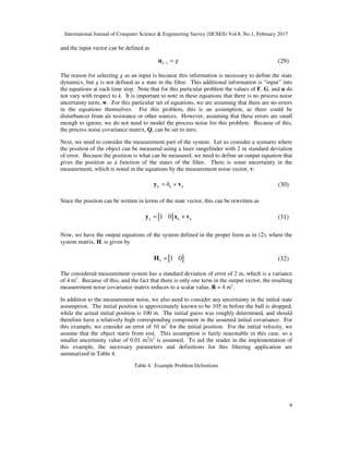 International Journal of Computer Science & Engineering Survey (IJCSES) Vol.8, No.1, February 2017
9
and the input vector can be defined as
1k g− =u (29)
The reason for selecting g as an input is because this information is necessary to define the state
dynamics, but g is not defined as a state in the filter. This additional information is “input” into
the equations at each time step. Note that for this particular problem the values of F, G, and u do
not vary with respect to k. It is important to note in these equations that there is no process noise
uncertainty term, w. For this particular set of equations, we are assuming that there are no errors
in the equations themselves. For this problem, this is an assumption, as there could be
disturbances from air resistance or other sources. However, assuming that these errors are small
enough to ignore, we do not need to model the process noise for this problem. Because of this,
the process noise covariance matrix, Q, can be set to zero.
Next, we need to consider the measurement part of the system. Let us consider a scenario where
the position of the object can be measured using a laser rangefinder with 2 m standard deviation
of error. Because the position is what can be measured, we need to define an output equation that
gives the position as a function of the states of the filter. There is some uncertainty in the
measurement, which is noted in the equations by the measurement noise vector, v:
k k kh= +y v (30)
Since the position can be written in terms of the state vector, this can be rewritten as
[ ]1 0k k k= +y x v (31)
Now, we have the output equations of the system defined in the proper form as in (2), where the
system matrix, H, is given by
[ ]1 0k =H (32)
The considered measurement system has a standard deviation of error of 2 m, which is a variance
of 4 m2
. Because of this, and the fact that there is only one term in the output vector, the resulting
measurement noise covariance matrix reduces to a scalar value, R = 4 m2
.
In addition to the measurement noise, we also need to consider any uncertainty in the initial state
assumption. The initial position is approximately known to be 105 m before the ball is dropped,
while the actual initial position is 100 m. The initial guess was roughly determined, and should
therefore have a relatively high corresponding component in the assumed initial covariance. For
this example, we consider an error of 10 m2
for the initial position. For the initial velocity, we
assume that the object starts from rest. This assumption is fairly reasonable in this case, so a
smaller uncertainty value of 0.01 m2
/s2
is assumed. To aid the reader in the implementation of
this example, the necessary parameters and definitions for this filtering application are
summarized in Table 4.
Table 4. Example Problem Definitions
 