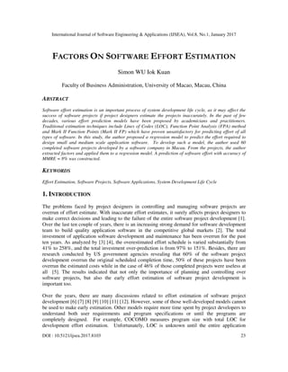 International Journal of Software Engineering & Applications (IJSEA), Vol.8, No.1, January 2017
DOI : 10.5121/ijsea.2017.8103 23
FACTORS ON SOFTWARE EFFORT ESTIMATION
Simon WU Iok Kuan
Faculty of Business Administration, University of Macao, Macau, China
ABSTRACT
Software effort estimation is an important process of system development life cycle, as it may affect the
success of software projects if project designers estimate the projects inaccurately. In the past of few
decades, various effort prediction models have been proposed by academicians and practitioners.
Traditional estimation techniques include Lines of Codes (LOC), Function Point Analysis (FPA) method
and Mark II Function Points (Mark II FP) which have proven unsatisfactory for predicting effort of all
types of software. In this study, the author proposed a regression model to predict the effort required to
design small and medium scale application software. To develop such a model, the author used 60
completed software projects developed by a software company in Macau. From the projects, the author
extracted factors and applied them to a regression model. A prediction of software effort with accuracy of
MMRE = 8% was constructed.
KEYWORDS
Effort Estimation, Software Projects, Software Applications, System Development Life Cycle
1. INTRODUCTION
The problems faced by project designers in controlling and managing software projects are
overrun of effort estimate. With inaccurate effort estimates, it surely affects project designers to
make correct decisions and leading to the failure of the entire software project development [1].
Over the last ten couple of years, there is an increasing strong demand for software development
team to build quality application software in the competitive global markets [2]. The total
investment of application software development and maintenance has been overrun for the past
ten years. As analyzed by [3] [4], the overestimated effort schedule is varied substantially from
41% to 258%, and the total investment over-prediction is from 97% to 151%. Besides, there are
research conducted by US government agencies revealing that 60% of the software project
development overrun the original scheduled completion time, 50% of these projects have been
overrun the estimated costs while in the case of 46% of those completed projects were useless at
all [5]. The results indicated that not only the importance of planning and controlling over
software projects, but also the early effort estimation of software project development is
important too.
Over the years, there are many discussions related to effort estimation of software project
development [6] [7] [8] [9] [10] [11] [12]. However, some of those well-developed models cannot
be used to make early estimation. Other models require more time spent by project developers to
understand both user requirements and program specifications or until the programs are
completely designed. For example, COCOMO measures program size with total LOC for
development effort estimation. Unfortunately, LOC is unknown until the entire application
 