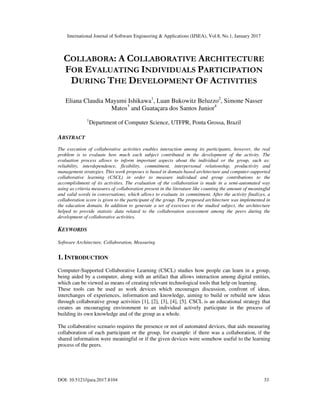 International Journal of Software Engineering & Applications (IJSEA), Vol.8, No.1, January 2017
DOI: 10.5121/ijsea.2017.8104 33
COLLABORA: A COLLABORATIVE ARCHITECTURE
FOR EVALUATING INDIVIDUALS PARTICIPATION
DURING THE DEVELOPMENT OF ACTIVITIES
Eliana Claudia Mayumi Ishikawa1
, Luan Bukowitz Beluzzo2
, Simone Nasser
Matos3
and Guataçara dos Santos Junior4
1
Department of Computer Science, UTFPR, Ponta Grossa, Brazil
ABSTRACT
The execution of collaborative activities enables interaction among its participants, however, the real
problem is to evaluate how much each subject contributed in the development of the activity. The
evaluation process allows to inform important aspects about the individual or the group, such as:
reliability, interdependence, flexibility, commitment, interpersonal relationship, productivity and
management strategies. This work proposes is based in domain based architecture and computer-supported
collaborative learning (CSCL) in order to measure individual and group contributions to the
accomplishment of its activities. The evaluation of the collaboration is made in a semi-automated way
using as criteria measures of collaboration present in the literature like counting the amount of meaningful
and valid words in conversations, which allows to evaluate its commitment. After the activity finalizes, a
collaboration score is given to the participant of the group. The proposed architecture was implemented in
the education domain. In addition to generate a set of exercises to the studied subject, the architecture
helped to provide statistic data related to the collaboration assessment among the peers during the
development of collaborative activities.
KEYWORDS
Software Architecture, Collaboration, Measuring
1. INTRODUCTION
Computer-Supported Collaborative Learning (CSCL) studies how people can learn in a group,
being aided by a computer, along with an artifact that allows interaction among digital entities,
which can be viewed as means of creating relevant technological tools that help on learning.
These tools can be used as work devices which encourages discussion, confront of ideas,
interchanges of experiences, information and knowledge, aiming to build or rebuild new ideas
through collaborative group activities [1], [2], [3], [4], [5]. CSCL is an educational strategy that
creates an encouraging environment to an individual actively participate in the process of
building its own knowledge and of the group as a whole.
The collaborative scenario requires the presence or not of automated devices, that aids measuring
collaboration of each participant or the group, for example: if there was a collaboration, if the
shared information were meaningful or if the given devices were somehow useful to the learning
process of the peers.
 