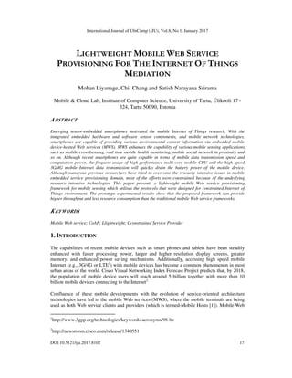 International Journal of UbiComp (IJU), Vol.8, No.1, January 2017
DOI:10.5121/iju.2017.8102 17
LIGHTWEIGHT MOBILE WEB SERVICE
PROVISIONING FOR THE INTERNET OF THINGS
MEDIATION
Mohan Liyanage, Chii Chang and Satish Narayana Srirama
Mobile & Cloud Lab, Institute of Computer Science, University of Tartu, Ülikooli 17 -
324, Tartu 50090, Estonia
ABSTRACT
Emerging sensor-embedded smartphones motivated the mobile Internet of Things research. With the
integrated embedded hardware and software sensor components, and mobile network technologies,
smartphones are capable of providing various environmental context information via embedded mobile
device-hosted Web services (MWS). MWS enhances the capability of various mobile sensing applications
such as mobile crowdsensing, real time mobile health monitoring, mobile social network in proximity and
so on. Although recent smartphones are quite capable in terms of mobile data transmission speed and
computation power, the frequent usage of high performance multi-core mobile CPU and the high speed
3G/4G mobile Internet data transmission will quickly drain the battery power of the mobile device.
Although numerous previous researchers have tried to overcome the resource intensive issues in mobile
embedded service provisioning domain, most of the efforts were constrained because of the underlying
resource intensive technologies. This paper presents a lightweight mobile Web service provisioning
framework for mobile sensing which utilises the protocols that were designed for constrained Internet of
Things environment. The prototype experimental results show that the proposed framework can provide
higher throughput and less resource consumption than the traditional mobile Web service frameworks.
KEYWORDS
Mobile Web service; CoAP; Llightweight; Cconstrained Service Provider
1. INTRODUCTION
The capabilities of recent mobile devices such as smart phones and tablets have been steadily
enhanced with faster processing power, larger and higher resolution display screens, greater
memory, and enhanced power saving mechanisms. Additionally, accessing high speed mobile
Internet (e.g., 3G/4G or LTE1
) with mobile devices has become a common phenomenon in most
urban areas of the world. Cisco Visual Networking Index Forecast Project predicts that, by 2018,
the population of mobile device users will reach around 5 billion together with more than 10
billion mobile devices connecting to the Internet2.
Confluence of these mobile developments with the evolution of service-oriented architecture
technologies have led to the mobile Web services (MWS), where the mobile terminals are being
used as both Web service clients and providers (which is termed-Mobile Hosts [1]). Mobile Web
1
http://www.3gpp.org/technologies/keywords-acronyms/98-lte
2
http://newsroom.cisco.com/release/1340551
 