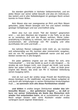 Sie standen gleichfalls in höchster Vollkommenheit, und ein
jedes Wesen war seiner selbst bewußt und also ein Individuum,
das isoliert und in aller Selbständigkeit im geistigen Reich wirken
konnte im freien Willen.
Kein Wesen also war zwangsweise an Mich und Mein Wesen
gebunden, jedes Wesen bewegte sich frei und isoliert inmitten
geistiger Schöpfungen und war unermeßlich selig.
Wenn also nun von einem "Fall der Geister" gesprochen
wird .... von dem Absinken der Urgeister in die Tiefe, so ist dies
so zu verstehen, daß sich die Wesen wehrten, Meine Liebe-
anstrahlung in Empfang zu nehmen, daß sie den Liebekraftstrom
zurückwiesen, der unentwegt von Mir ausging und alles
durchflutete mit Licht und Kraft ....
Sie nahmen Meinen Liebegeist nicht mehr an, sie trennten
sich willensmäßig von Mir, konnten aber nimmermehr vergehen,
weil sie von Mir ausgestrahlte Liebekraft waren und das auch
bleiben werden bis in alle Ewigkeit.
Ein jeder gefallene Urgeist war ein Wesen für sich, eine
"Individualität" .... Und das bleibt es auch in alle Ewigkeit .... Es
strebte ab vom Ewigen Licht, vom Urquell der Kraft, und wurde
daher bar jeden Lichtes und jeder Kraft .... Aber es blieb jener
Urgeist das Wesen, das einst von Mir in höchster Vollendung
seinen Ausgang nahm.
Und ob nun auch der endlos lange Prozeß der Rückführung
dieses Geistigen zu Mir stattfindet, wo jenes Wesen aufgelöst ist
und durch alle Schöpfungen in seinen Partikelchen hindurchgehen
muß .... es sammeln sich alle diese Partikelchen wieder
und bilden in endlos langen Zeiträumen wieder das ich-
bewußte Wesen .... den gefallenen Urgeist .... so daß er
kurz vor seiner Vollendung als Seele des Menschen sich
wieder frei entscheiden kann, ob er zurückkehren will in das
Reich seliger Geister oder seine Rückkehr wieder endlos
verlängern durch eigenen Widerstand ....
 