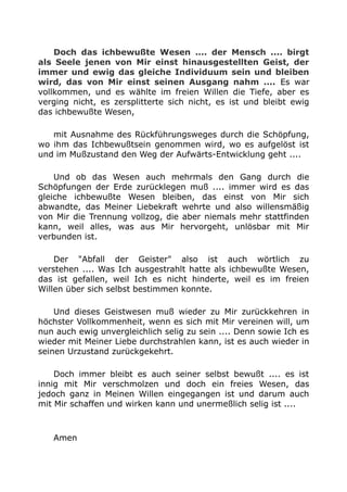Doch das ichbewußte Wesen .... der Mensch .... birgt
als Seele jenen von Mir einst hinausgestellten Geist, der
immer und ewig das gleiche Individuum sein und bleiben
wird, das von Mir einst seinen Ausgang nahm .... Es war
vollkommen, und es wählte im freien Willen die Tiefe, aber es
verging nicht, es zersplitterte sich nicht, es ist und bleibt ewig
das ichbewußte Wesen,
mit Ausnahme des Rückführungsweges durch die Schöpfung,
wo ihm das Ichbewußtsein genommen wird, wo es aufgelöst ist
und im Mußzustand den Weg der Aufwärts-Entwicklung geht ....
Und ob das Wesen auch mehrmals den Gang durch die
Schöpfungen der Erde zurücklegen muß .... immer wird es das
gleiche ichbewußte Wesen bleiben, das einst von Mir sich
abwandte, das Meiner Liebekraft wehrte und also willensmäßig
von Mir die Trennung vollzog, die aber niemals mehr stattfinden
kann, weil alles, was aus Mir hervorgeht, unlösbar mit Mir
verbunden ist.
Der "Abfall der Geister" also ist auch wörtlich zu
verstehen .... Was Ich ausgestrahlt hatte als ichbewußte Wesen,
das ist gefallen, weil Ich es nicht hinderte, weil es im freien
Willen über sich selbst bestimmen konnte.
Und dieses Geistwesen muß wieder zu Mir zurückkehren in
höchster Vollkommenheit, wenn es sich mit Mir vereinen will, um
nun auch ewig unvergleichlich selig zu sein .... Denn sowie Ich es
wieder mit Meiner Liebe durchstrahlen kann, ist es auch wieder in
seinen Urzustand zurückgekehrt.
Doch immer bleibt es auch seiner selbst bewußt .... es ist
innig mit Mir verschmolzen und doch ein freies Wesen, das
jedoch ganz in Meinen Willen eingegangen ist und darum auch
mit Mir schaffen und wirken kann und unermeßlich selig ist ....
Amen
 