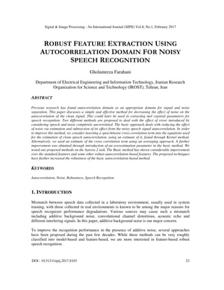 Signal & Image Processing : An International Journal (SIPIJ) Vol.8, No.1, February 2017
DOI : 10.5121/sipij.2017.8103 23
ROBUST FEATURE EXTRACTION USING
AUTOCORRELATION DOMAIN FOR NOISY
SPEECH RECOGNITION
Gholamreza Farahani
Department of Electrical Engineering and Information Technology, Iranian Research
Organization for Science and Technology (IROST), Tehran, Iran
ABSTRACT
Previous research has found autocorrelation domain as an appropriate domain for signal and noise
separation. This paper discusses a simple and effective method for decreasing the effect of noise on the
autocorrelation of the clean signal. This could later be used in extracting mel cepstral parameters for
speech recognition. Two different methods are proposed to deal with the effect of error introduced by
considering speech and noise completely uncorrelated. The basic approach deals with reducing the effect
of noise via estimation and subtraction of its effect from the noisy speech signal autocorrelation. In order
to improve this method, we consider inserting a speech/noise cross correlation term into the equations used
for the estimation of clean speech autocorrelation, using an estimate of it, found through Kernel method.
Alternatively, we used an estimate of the cross correlation term using an averaging approach. A further
improvement was obtained through introduction of an overestimation parameter in the basic method. We
tested our proposed methods on the Aurora 2 task. The Basic method has shown considerable improvement
over the standard features and some other robust autocorrelation-based features. The proposed techniques
have further increased the robustness of the basic autocorrelation-based method.
KEYWORDS
Autocorrelation, Noise, Robustness, Speech Recognition
1. INTRODUCTION
Mismatch between speech data collected in a laboratory environment, usually used in system
training, with those collected in real environments is known to be among the major reasons for
speech recognizer performance degradations. Various sources may cause such a mismatch
including additive background noise, convolutional channel distortions, acoustic echo and
different interfering signals. In this paper, additive background noise is our major concern.
To improve the recognition performance in the presence of additive noise, several approaches
have been proposed during the past few decades. While these methods can be very roughly
classified into model-based and feature-based, we are more interested in feature-based robust
speech recognition.
 