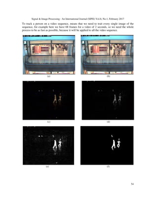 Signal & Image Processing : An International Journal (SIPIJ) Vol.8, No.1, February 2017
54
To track a person on a video sequence, means that we need to trait every single image of the
sequence, for example here we have 68 frames for a video of 2 seconds, so we need the whole
process to be as fast as possible, because it will be applied to all the video sequence.
(a) (b)
(c) (d)
(e) (f)
 