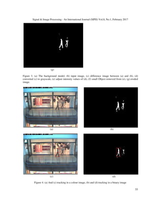Signal & Image Processing : An International Journal (SIPIJ) Vol.8, No.1, February 2017
55
(g)
Figure 3. (a) The background model, (b) input image, (c) difference image between (a) and (b), (d)
converted (c) to grayscale, (e) adjust intensity values of (d), (f) small Object removed from (e), (g) eroded
image.
(a) (b)
(c) (d)
Figure 4. (a) And (c) tracking in a colour image, (b) and (d) tracking in a binary image
 