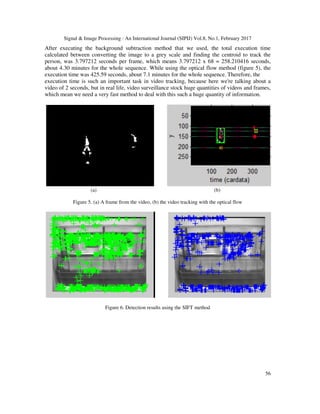 Signal & Image Processing : An International Journal (SIPIJ) Vol.8, No.1, February 2017
56
After executing the background subtraction method that we used, the total execution time
calculated between converting the image to a grey scale and finding the centroid to track the
person, was 3.797212 seconds per frame, which means 3.797212 x 68 = 258.210416 seconds,
about 4.30 minutes for the whole sequence. While using the optical flow method (figure 5), the
execution time was 425.59 seconds, about 7.1 minutes for the whole sequence. Therefore, the
execution time is such an important task in video tracking, because here we're talking about a
video of 2 seconds, but in real life, video surveillance stock huge quantities of videos and frames,
which mean we need a very fast method to deal with this such a huge quantity of information.
(a) (b)
Figure 5. (a) A frame from the video, (b) the video tracking with the optical flow
Figure 6. Detection results using the SIFT method
 