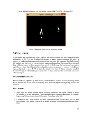 Signal & Image Processing : An International Journal (SIPIJ) Vol.8, No.1, February 2017
57
Figure 7. Detection result with the mean-shift method
3. CONCLUSION
In this paper, we introduced the object tracking and its importance now days, motivation and
applications of this field and the classified methods of Video sequence analysis. We survey a
number of background subtraction algorithms in the literature. We presented the challenges of
this method and analyse it in pre-processing, background modelling, foreground detection, and
data validation. Also, we have proposed our novel method using the background subtraction
algorithm to extract object based on his surface information represented by centroid of this binary
region, after that we used K-NN to track the target from frame to frame using the smallest
distance between two detected regions represented by their centroids, then compare it with some
other techniques.
ACKNOWLEDGEMENTS
This research was supported by the National school of applied sciences and the University of Ibn
Tofail Kenitra and we are thankful that they have provided expertise that greatly assisted the
research.
REFERENCES
[1] Shipra Ojha and Sachin Sakhare, Image Processing Techniques for Object Tracking in Video
Surveillance- A Survey, International Conference on Pervasive Computing, Department of Computer
Engineering Vishwakarma Institute of Information Technology, india, 2015.
[2] R.Venkatesan and A.Balaji Ganesh, Real Time Implementation On Moving Object Tracking And
Recognisation Using Matlab, Dept of TIFAC CORE Velammal engineering college Chennai, india,
2012.
 