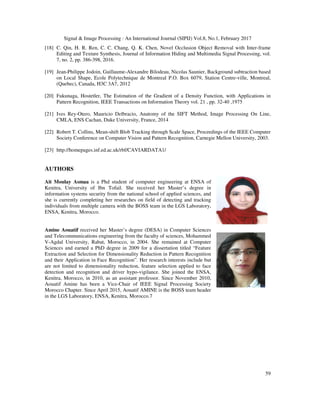 Signal & Image Processing : An International Journal (SIPIJ) Vol.8, No.1, February 2017
59
[18] C. Qin, H. R. Ren, C. C. Chang, Q. K. Chen, Novel Occlusion Object Removal with Inter-frame
Editing and Texture Synthesis, Journal of Information Hiding and Multimedia Signal Processing, vol.
7, no. 2, pp. 386-398, 2016.
[19] Jean-Philippe Jodoin, Guillaume-Alexandre Bilodeau, Nicolas Saunier, Background subtraction based
on Local Shape, Ecole Polytechnique de Montreal P.O. Box 6079, Station Centre-ville, Montreal,
(Quebec), Canada, H3C 3A7, 2012
[20] Fukunaga, Hostetler, The Estimation of the Gradient of a Density Function, with Applications in
Pattern Recognition, IEEE Transactions on Information Theory vol. 21 , pp. 32-40 ,1975
[21] Ives Rey-Otero, Mauricio Delbracio, Anatomy of the SIFT Method, Image Processing On Line,
CMLA, ENS Cachan, Duke University, France, 2014
[22] Robert T. Collins, Mean-shift Blob Tracking through Scale Space, Proceedings of the IEEE Computer
Society Conference on Computer Vision and Pattern Recognition, Carnegie Mellon University, 2003.
[23] http://homepages.inf.ed.ac.uk/rbf/CAVIARDATA1/
AUTHORS
Ait Moulay Asmaa is a Phd student of computer engineering at ENSA of
Kenitra, University of Ibn Tofail. She received her Master’s degree in
information systems security from the national school of applied sciences, and
she is currently completing her researches on field of detecting and tracking
individuals from multiple camera with the BOSS team in the LGS Laboratory,
ENSA, Kenitra, Morocco.
Amine Aouatif received her Master’s degree (DESA) in Computer Sciences
and Telecommunications engineering from the faculty of sciences, Mohammed
V-Agdal University, Rabat, Morocco, in 2004. She remained at Computer
Sciences and earned a PhD degree in 2009 for a dissertation titled “Feature
Extraction and Selection for Dimensionality Reduction in Pattern Recognition
and their Application in Face Recognition”. Her research interests include but
are not limited to dimensionality reduction, feature selection applied to face
detection and recognition and driver hypo-vigilance. She joined the ENSA,
Kenitra, Morocco, in 2010, as an assistant professor. Since November 2010,
Aouatif Amine has been a Vice-Chair of IEEE Signal Processing Society
Morocco Chapter. Since April 2015, Aouatif AMINE is the BOSS team header
in the LGS Laboratory, ENSA, Kenitra, Morocco.7
 