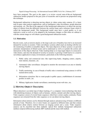 Signal & Image Processing : An International Journal (SIPIJ) Vol.8, No.1, February 2017
46
have been proposed. The goal in this paper is to review several state-of-the-art background
subtraction models proposed in the past years of researches and to present our proposition using
this technique.
Background subtraction is detecting moving objects in videos using static cameras. It’s a basic
task in many video analysis applications, such as intelligence video surveillance, people detection
and tracking...etc. The idea in the approach of the background subtraction is to detect the moving
object of interest from the difference between the current frame and a reference frame which is
called the background model. This background model must have a good quality so it can
represent a scene as well as to be adapted to the luminance changes so that when we subtract it
with the current image we will obtain a good background subtraction results.
1.1. Motivation
Recent events, such as terrorist attacks or the large-scale acts of banditry have led to an increased
demand for security in societies. Video surveillance systems called smart are dealing with the real
tile monitoring of mobile or immobile objects. The main objectives of these systems is to provide
automatic interpretation of filmed scenes and to understand as well as to predict the actions and
interactions of the objects observed. Video tracking helps us to map target objects in consecutive
video frames, and since the demand of security in societies is growing it shall lead us to a need in
surveillance application in many environments, particularly in the following domains:
1. Public safety and commercial sites: like supervising banks, shopping centres, airports,
train stations, museums...etc.
2. Automated video surveillance: designed to monitor the movement in an area to identify
moving objects.
3. Traffic monitoring: in case of breaks of traffic rules is monitored using cameras it will be
tracked down easily.
4. Information extraction: like to count people in public spaces, establishment of consumer
profiles in malls...etc.
5. Military Application: border surveillance, monitoring secure web sites...etc.
2. MOVING OBJECT TRACKING
Object detection is an initial step of object tracking, it’s a computer vision technology that deals
with identifying instances of objects such as humans, vehicles, animals and other moving objects.
Video sequence consist of several frame sequences which have certain surplus continuity. Frame
sequences are extracted from the video sequence so we can detect moving objects.
Information about motions can be obtained through analysis and processing of frames at different
periods of time. Therefore, two or more frames are acquired at different times and that contain
information about relative motion between an imaging system and a scene. Video sequence
analysis can be classified into three methods: optical flow method, background subtraction
method, temporal differencing method, SIFT method and the mean shift method.
 