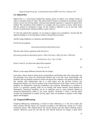 Signal & Image Processing : An International Journal (SIPIJ) Vol.8, No.1, February 2017
47
2.1. Optical flow
Optical flow is a vector-based method that matches points on objects over multiple frames in
order to estimates motion in video. The motion field of frames is estimated to incorporate similar
motion vectors into moving object. Solving transcendental equations is required in optical flow
method. The calculation of this method is so complex and very sensitive to noise, which means
that the amount of calculation is large. So this method is difficult to use in real time video
because its performance and practicability is quite weak.[1]
To write the optical flow equation, we are going to suppose two assumptions: Assume that the
apparent brightness of moving objects remains constant between frames.
And the image brightness is continuous and differentiable.
For the first assomption:
I(x(t+∆(t)),y(t+∆(t)),t+∆(t))=I(x(t),y(t),t) (1)
The first order Taylor expansion of the left term is
I(x(t+∆(t)),y(t+∆(t)),t+∆(t))=I(x(t),y(t),t) + ∂I/∂x ∂x/∂t ∆(t) + ∂I/∂y ∂y/t ∆(t) + ∂I/∂t ∆(t)
= I(x(t),y(t),t) + Ix u + Iyv + It ∆(t) (2)
From (1) and (2), we derive the optical flow equation
Ixu + Iyv + It = 0 (3)
Where It is the image difference between the two images
It provides a dense (point to point) pixel correspondence and Finding optic flow using edges has
the advantage (over using two dimensional features) but it has also some disadvantages and
problems and one problem common to almost all optical flow methods is the aperture problem, as
one searches after displacement only in a small region near the previous location, one
dimensional features can only be tracked in the normal direction of the object. Sources of other
problems are illumination, numerical instabilities and occlusion. Illumination is a problem as
motion is a geometric quantity while we are dealing with image intensity which depends on
illumination. Numerical instability can be an important issue as many methods depend on
numerical differentiation which is very noise sensitive. Occlusion is when a moving object
occludes the background or another moving object, there are problems as patterns in the image
appear and disappear.
2.2. Temporal differencing
Temporal differencing methodology is based on frame differences, it is the most simple and
direct method. Moving objects are extracted according to the differences among two or three
continuous frames. This method detects the moving regions and only objects marking relative
motions. Moreover, given the fact that the time interval between two images is quite short,
 