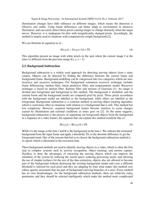 Signal & Image Processing : An International Journal (SIPIJ) Vol.8, No.1, February 2017
48
illumination changes have little influence on different images, which means the detection is
effective and stable. Using frame differences can better adapt to environment in intensive
fluctuation, and can easily detect those pixels causing images to change distinctly when the target
moves. However, it is inadequate for dots with insignificantly changed pixels. Accordingly, the
method is largely used in situations with comparatively simple background [2].
We can illustrate its equation as so :
∣I(x,y,t) − I(x,y,t−1)∣ > Th (4)
This algorithm present an image with white pixels in the spot where the current image I at the
time t is different from the previous image I(x, y, t − 1).
2.3. Background Subtraction
Background subtraction is a widely used approach for detecting moving objects from a static
camera. Objects can be detected by finding the difference between the current frame and
background frame. Background modelling can be categorised into two categories which are non-
recursive and recursive techniques. For background estimation recursive technique includes
frame differencing, median filter, linear predictive filter, and nonparametric model. Recursive
technique is based on median filter, Kalman filter and mixture of Gaussian [1]. An image is
divided into foreground and background in this method. The background is modelled, and the
current frame and the background model are compared pixel by pixel. Those pixels accordance
with the background model are labelled as the background, while others are labelled as the
foreground. Background subtraction is a common method in moving object tracking algorithm,
which is used more often in situations with relation to a background that is still. This method has
low complexity. However, acquired background frames become sensitive to scene changes
caused by illumination and external conditions as times goes on [2]. As the name suggests,
background subtraction is the process of separating out foreground objects from the background
in a sequence of a video frames, the equation that can explain this method would be like so:
∣I(x,y,t) − B(x,y,t)∣ > Th (5)
While I is the image at the time t and B is the background at the time t. We subtract the estimated
background from the input frame and apply a threshold, Th, to the absolute difference to get the
foreground mask. One of the reasons that led us to choose the background subtraction method is
its speed, which is illustrated in the execution time.
These background methods are used to identify moving objects in a video, which is often the first
step in complex systems such as activity recognition, object tracking, and motion capture.
Needless to deny the advantages of extracting the moving objects which can improve the
reliability of the system by reducing the search space, reducing processing needs, and allowing
the use of simpler technics for the rest of the data extraction, objects also are allowed to become
part of the background without destroying the existing background model and even a different
threshold is selected for each pixel and they are adapting by time what makes this method very
robust against movement that are part of background (moving branches of a tree). Every method
has its own disadvantages, for the background subtraction methods, there are relatively many
parameters and they should be selected intelligently which make the method more complicated
 