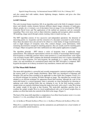 Signal & Image Processing : An International Journal (SIPIJ) Vol.8, No.1, February 2017
49
and also cannot deal with sudden, drastic lightning changes, shadows and gives also false
positives sometimes.
2.4 SIFT Method:
The scale invariant feature transform, Sift, Is an algorithm used in the field of computer vision to
detect and identify similar elements between different digital images (elements of landscapes,
objects, people, etc.), it extracts a set of descriptors from an image. It was developed in 1999 by
researcher David Lowe and The applications of the method are numerous and are constantly
expanding; They cover areas such as object detection, mapping and navigation, photo assembly,
3D modeling, image search through content, tracking video or match moving…etc.
The SIFT algorithm consists of two successive and independent operations: the detection of
interesting points (i.e. keypoints) and the extraction of a descriptor associated to each of them.
Since these descriptors have also proved to be robust to a wide family of image transformations,
such as slight changes of viewpoint, noise, blur, contrast changes, scene deformation, while
remaining discriminative enough for matching purposes, they are usually used for matching pairs
of images. Object recognition and video stabilization are other popular application examples.
The algorithm principle : SIFT detects a series of keypoints from a multiscale image
representation. This multiscale representation consists of a family of increasingly blurred images.
Each keypoint is a blob-like structure whose center position (x; y) and characteristic scale (sigma
) are accurately located. SIFT computes the dominant orientation (teta) over a region surrounding
each one of these keypoints. For each keypoint, the quadruple (x; y; sigma; teta) defines the
center, size and orientation of a normalized patch where the SIFT descriptor is computed. SIFT
keypoint descriptors are in theory invariant to any translation, rotation and scale change.
2.5 The Mean-Shift Method:
The mean-shift algorithm is a powerful and versatile nonparametric statistical method for seeking
the nearest mode of a point sample distribution. Mean Shift was introduced in Fukunaga and
Hostetler [20] and has been extended to be applicable in other fields like Computer Vision. It is
an efficient technique for tracking 2D blobs through an image. The algorithm has recently been
adopted as an efficient technique for appearance-based blob tracking, although the scale of the
mean-shift kernel is a crucial parameter, there is presently no clean mechanism for choosing or
updating scale while tracking blobs that are changing in size. In the blob tracking scenario,
sample points are regularly distributed along the image pixel grid, with a pixel’s value W(a) being
the sample weight of the point at that location. The mean-shift algorithm specifies how to
combine the sample weights W(a) in a local neighbourhood with a set of kernel weights K(a) to
produce an offset that tracks the centroid of the blob in the image. (Figure 1)
The heart of the mean-shift algorithm is computation of an offset from location vector x to a new
location x’= x +∆x, according to the mean-shift vector.
∆x = [( Σa K(a-x) W(a)a)/( Σa K(a-x) W(a) ) ]-x = ( Σa K(a-x) W(a)(a-x))/( Σa K(a-x) W(a) ) (6)
Where K is a suitable kernel function and the summations are performed over a local window of
pixels a around the current location x.
 