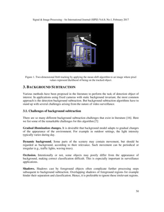 Signal & Image Processing : An International Journal (SIPIJ) Vol.8, No.1, February 2017
50
Figure 1. Two-dimensional blob tracking by applying the mean-shift algorithm to an image where pixel
values represent likelihood of being on the tracked object.
3. BACKGROUND SUBTRACTION
Various methods have been proposed in the literature to perform the task of detection object of
interest. In applications using fixed cameras with static background invariant, the most common
approach is the detection background subtraction. But background subtraction algorithms have to
stand up with several challenges arising from the nature of video surveillance.
3.1. Challenges of background subtraction
There are so many different background subtraction challenges that exist in literature [16]. Here
we list some of the remarkable challenges for this algorithm [7]:
Gradual illumination changes. It is desirable that background model adapts to gradual changes
of the appearance of the environment. For example in outdoor settings, the light intensity
typically varies during day.
Dynamic background. Some parts of the scenery may contain movement, but should be
regarded as background, according to their relevance. Such movement can be periodical or
irregular (e.g., traffic lights, waving trees).
Occlusion. Intentionally or not, some objects may poorly differ from the appearance of
background, making correct classification difficult. This is especially important in surveillance
applications.
Shadows. Shadows cast by foreground objects often complicate further processing steps
subsequent to background subtraction. Overlapping shadows of foreground regions for example
hinder their separation and classification. Hence, it is preferable to ignore these irrelevant regions.
 