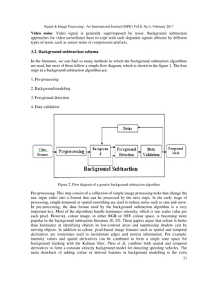 Signal & Image Processing : An International Journal (SIPIJ) Vol.8, No.1, February 2017
51
Video noise. Video signal is generally superimposed by noise. Background subtraction
approaches for video surveillance have to cope with such degraded signals affected by different
types of noise, such as sensor noise or compression artefacts.
3.2. Background subtraction schema
In the literature, we can find so many methods in which the background subtraction algorithms
are used, but most of them follow a simple flow diagram, which is shown in the figure 1. The four
steps in a background subtraction algorithm are:
1. Pre-processing
2. Background modeling
3. Foreground detection
4. Data validation
Figure 2. Flow diagram of a generic background subtraction algorithm
Pre-processing: This step consist of a collection of simple image processing tasks that change the
raw input video into a format that can be processed by the next steps. In the early stage of
processing, simple temporal or spatial smoothing are used to reduce noise such as rain and snow.
In pre-processing, the data format used by the background subtraction algorithm is a very
important key. Most of the algorithms handle luminance intensity, which is one scalar value per
each pixel. However, colour image, in either RGB or HSV colour space, is becoming more
popular in the background subtraction literature [8, 15]. These papers argue that colour is better
than luminance at identifying objects in low-contrast areas and suppressing shadow cast by
moving objects. In addition to colour, pixel-based image features such as spatial and temporal
derivatives are sometimes used to incorporate edges and motion information. For example,
intensity values and spatial derivatives can be combined to form a single state space for
background tracking with the Kalman filter. Pless et al. combine both spatial and temporal
derivatives to form a constant velocity background model for detecting speeding vehicles. The
main drawback of adding colour or derived features in background modelling is the extra
 