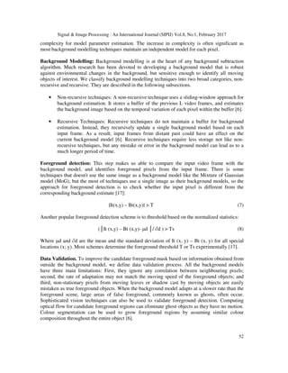 Signal & Image Processing : An International Journal (SIPIJ) Vol.8, No.1, February 2017
52
complexity for model parameter estimation. The increase in complexity is often significant as
most background modelling techniques maintain an independent model for each pixel.
Background Modelling: Background modelling is at the heart of any background subtraction
algorithm. Much research has been devoted to developing a background model that is robust
against environmental changes in the background, but sensitive enough to identify all moving
objects of interest. We classify background modelling techniques into two broad categories, non-
recursive and recursive. They are described in the following subsections.
• Non-recursive techniques: A non-recursive technique uses a sliding-window approach for
background estimation. It stores a buffer of the previous L video frames, and estimates
the background image based on the temporal variation of each pixel within the buffer [6].
• Recursive Techniques: Recursive techniques do not maintain a buffer for background
estimation. Instead, they recursively update a single background model based on each
input frame. As a result, input frames from distant past could have an effect on the
current background model [6]. Recursive techniques require less storage not like non-
recursive techniques, but any mistake or error in the background model can lead us to a
much longer period of time.
Foreground detection: This step makes us able to compare the input video frame with the
background model, and identifies foreground pixels from the input frame. There is some
techniques that doesn't use the same image as a background model like the Mixture of Gaussian
model (MoG), but the most of techniques use a single image as their background models, so the
approach for foreground detection is to check whether the input pixel is different from the
corresponding background estimate [17]:
∣It(x,y) – Bt(x,y)∣ > T (7)
Another popular foreground detection scheme is to threshold based on the normalized statistics:
(│It (x,y) – Bt (x,y)- µd │/ ∂d ) > Ts (8)
Where µd and ∂d are the mean and the standard deviation of It (x, y) – Bt (x, y) for all special
locations (x; y). Most schemes determine the foreground threshold T or Ts experimentally [17].
Data Validation. To improve the candidate foreground mask based on information obtained from
outside the background model, we define data validation process. All the background models
have three main limitations: First, they ignore any correlation between neighbouring pixels;
second, the rate of adaptation may not match the moving speed of the foreground objects; and
third, non-stationary pixels from moving leaves or shadow cast by moving objects are easily
mistaken as true foreground objects. When the background model adapts at a slower rate than the
foreground scene, large areas of false foreground, commonly known as ghosts, often occur.
Sophisticated vision techniques can also be used to validate foreground detection. Computing
optical flow for candidate foreground regions can eliminate ghost objects as they have no motion.
Colour segmentation can be used to grow foreground regions by assuming similar colour
composition throughout the entire object [6].
 