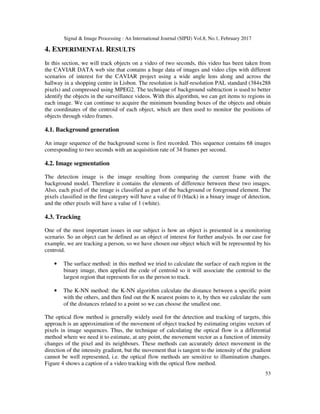 Signal & Image Processing : An International Journal (SIPIJ) Vol.8, No.1, February 2017
53
4. EXPERIMENTAL RESULTS
In this section, we will track objects on a video of two seconds, this video has been taken from
the CAVIAR DATA web site that contains a huge data of images and video clips with different
scenarios of interest for the CAVIAR project using a wide angle lens along and across the
hallway in a shopping centre in Lisbon. The resolution is half-resolution PAL standard (384x288
pixels) and compressed using MPEG2. The technique of background subtraction is used to better
identify the objects in the surveillance videos. With this algorithm, we can get items to regions in
each image. We can continue to acquire the minimum bounding boxes of the objects and obtain
the coordinates of the centroid of each object, which are then used to monitor the positions of
objects through video frames.
4.1. Background generation
An image sequence of the background scene is first recorded. This sequence contains 68 images
corresponding to two seconds with an acquisition rate of 34 frames per second.
4.2. Image segmentation
The detection image is the image resulting from comparing the current frame with the
background model. Therefore it contains the elements of difference between these two images.
Also, each pixel of the image is classified as part of the background or foreground element. The
pixels classified in the first category will have a value of 0 (black) in a binary image of detection,
and the other pixels will have a value of 1 (white).
4.3. Tracking
One of the most important issues in our subject is how an object is presented in a monitoring
scenario. So an object can be defined as an object of interest for further analysis. In our case for
example, we are tracking a person, so we have chosen our object which will be represented by his
centroid.
• The surface method: in this method we tried to calculate the surface of each region in the
binary image, then applied the code of centroid so it will associate the centroid to the
largest region that represents for us the person to track.
• The K-NN method: the K-NN algorithm calculate the distance between a specific point
with the others, and then find out the K nearest points to it, by then we calculate the sum
of the distances related to a point so we can choose the smallest one.
The optical flow method is generally widely used for the detection and tracking of targets, this
approach is an approximation of the movement of object tracked by estimating origins vectors of
pixels in image sequences. Thus, the technique of calculating the optical flow is a differential
method where we need it to estimate, at any point, the movement vector as a function of intensity
changes of the pixel and its neighbours. These methods can accurately detect movement in the
direction of the intensity gradient, but the movement that is tangent to the intensity of the gradient
cannot be well represented, i.e. the optical flow methods are sensitive to illumination changes.
Figure 4 shows a caption of a video tracking with the optical flow method.
 