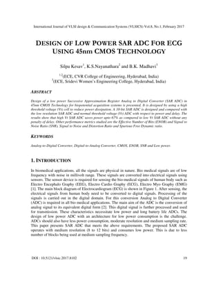 International Journal of VLSI design & Communication Systems (VLSICS) Vol.8, No.1, February 2017
DOI : 10.5121/vlsic.2017.8102 19
DESIGN OF LOW POWER SAR ADC FOR ECG
USING 45nm CMOS TECHNOLOGY
Silpa Kesav1
, K.S.Nayanathara2
and B.K. Madhavi3
1,2
(ECE, CVR College of Engineering, Hyderabad, India)
3
(ECE, Sridevi Women’s Engineering College, Hyderabad, India)
ABSTRACT
Design of a low power Successive Approximation Register Analog to Digital Converter (SAR ADC) in
45nm CMOS Technology for biopotential acquisition systems is presented. It is designed by using a high
threshold voltage (Vt) cell to reduce power dissipation. A 10-bit SAR ADC is designed and compared with
the low resolution SAR ADC and normal threshold voltage (Vt) ADC with respect to power and delay. The
results show that high Vt SAR ADC saves power upto 67% as compared to low Vt SAR ADC without any
penalty of delay. Other performance metrics studied are the Effective Number of Bits (ENOB) and Signal to
Noise Ratio (SNR), Signal to Noise and Distortion Ratio and Spurious Free Dynamic ratio.
KEYWORDS
Analog-to-Digital Converter, Digital-to-Analog Converter, CMOS, ENOB, SNR and Low power.
1. INTRODUCTION
In biomedical applications, all the signals are physical in nature. Bio medical signals are of low
frequency with noise in millivolt range. These signals are converted into electrical signals using
sensors. The sensor device is required for sensing the bio-medical signals of human body such as
Electro Encephalo Graphy (EEG), Electro Cardio Graphy (ECG), Electro Myo Graphy (EMG)
[1]. The main block diagram of Electrocardiogram (ECG) is shown in Figure 1. After sensing, the
electrical signals from human body need to be converted to digital signals. Processing of the
signals is carried out in the digital domain. For this conversion Analog to Digital Converter
(ADC) is required in all bio medical applications. The main aim of the ADC is the conversion of
analog signal to its equivalent digital form [2]. This digital signal is further processed and used
for transmission. These characteristics necessitate low power and long battery life ADCs. The
design of low power ADC with an architecture for low power consumption is the challenge.
ADCs should also have less power consumption, moderate resolution and medium sampling rate.
This paper presents SAR ADC that meets the above requirements. The proposed SAR ADC
operates with medium resolution (8 to 12 bits) and consumes low power. This is due to less
number of blocks being used at medium sampling frequency.
 