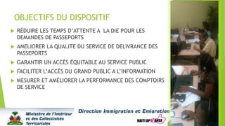 OBJECTIFS DU DISPOSITIF
 RÉDUIRE LES TEMPS D’ATTENTE A LA DIE POUR LES
DEMANDES DE PASSEPORTS
 AMELIORER LA QUALITE DU SERVICE DE DELIVRANCE DES
PASSEPORTS
 GARANTIR UN ACCÈS ÉQUITABLE AU SERVICE PUBLIC
 FACILITER L’ACCÈS DU GRAND PUBLIC A L’INFORMATION
 MESURER ET AMÉLIORER LA PERFORMANCE DES COMPTOIRS
DE SERVICE
 