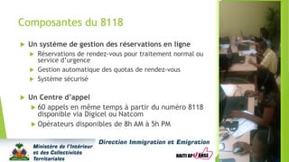 Composantes du 8118
 Un système de gestion des réservations en ligne
 Réservations de rendez-vous pour traitement normal ou
service d’urgence
 Gestion automatique des quotas de rendez-vous
 Système sécurisé
 Un Centre d’appel
 60 appels en même temps à partir du numéro 8118
disponible via Digicel ou Natcom
 Opérateurs disponibles de 8h AM à 5h PM
 