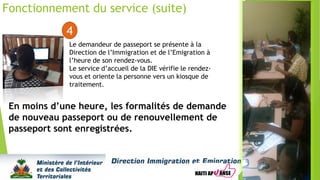 Fonctionnement du service (suite)
4
Le demandeur de passeport se présente à la
Direction de l’Immigration et de l’Emigration à
l’heure de son rendez-vous.
Le service d’accueil de la DIE vérifie le rendez-
vous et oriente la personne vers un kiosque de
traitement.
En moins d’une heure, les formalités de demande
de nouveau passeport ou de renouvellement de
passeport sont enregistrées.
 