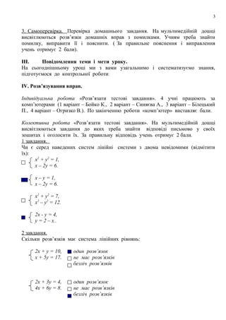 3

3. Самоперевірка. Перевірка домашнього завдання. На мультимедійній дошці
висвітлюються розв’язки домашніх вправ з помилками. Учням треба знайти
помилку, виправити її і пояснити. ( За правильне пояснення і виправлення
учень отримує 2 бали).
III.
Повідомлення теми і мети уроку.
На сьогоднішньому уроці ми з вами узагальнимо і систематизуємо знання,
підготуємося до контрольної роботи
IV. Розв’язування вправ.
Індивідуальна робота «Розв’язати тестові завдання». 4 учні працюють за
комп’ютерами (1 варіант – Бойко К., 2 варіант – Синяєва А., 3 варіант – Білецький
П., 4 варіант – Огризко В.). По закінченню роботи «комп’ютер» виставляє бали.
Колективна робота «Розв’язати тестові завдання». На мультимедійній дошці
висвітлюються завдання до яких треба знайти відповіді письмово у своїх
зошитах і оголосити їх. За правильну відповідь учень отримує 2 бали.
1 завдання.
Чи є серед наведених систем лінійні системи з двома невідомими (відмітити
їх):
х2 + у2 = 1,
х – 2у = 6.
√

х – у = 1,
х – 2у = 6.
х2 + у2 = 7,
х2 – у2 = 12.
2х - у = 4,
у = 2 – х..

2 завдання.
Скільки розв’язків має система лінійних рівнянь:
2х + у = 10,
х + 5у = 17.

один розв’язок
не має розв’язків
безліч розв’язків

2х + 3у = 4,
4х + 6у = 8.

один розв’язок
не має розв’язків
безліч розв’язків

 