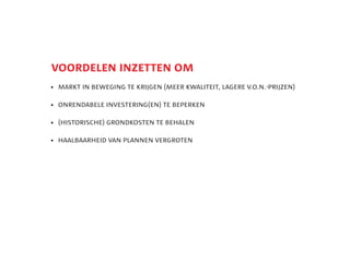 5
    voordelen inzetten om
    	 markt in beweging te krijgen (meer kwaliteit, lagere v.o.n.-prijzen)

    	 onrendabele investering(en) te beperken

    	
     (historische) grondkosten te behalen

    	
     haalbaarheid van plannen vergroten
 