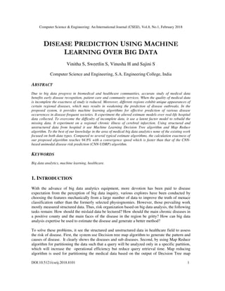 Computer Science & Engineering: An International Journal (CSEIJ), Vol.8, No.1, February 2018
DOI:10.5121/cseij.2018.8101 1
DISEASE PREDICTION USING MACHINE
LEARNING OVER BIG DATA
Vinitha S, Sweetlin S, Vinusha H and Sajini S
Computer Science and Engineering, S.A. Engineering College, India
ABSTRACT
Due to big data progress in biomedical and healthcare communities, accurate study of medical data
benefits early disease recognition, patient care and community services. When the quality of medical data
is incomplete the exactness of study is reduced. Moreover, different regions exhibit unique appearances of
certain regional diseases, which may results in weakening the prediction of disease outbreaks. In the
proposed system, it provides machine learning algorithms for effective prediction of various disease
occurrences in disease-frequent societies. It experiment the altered estimate models over real-life hospital
data collected. To overcome the difficulty of incomplete data, it use a latent factor model to rebuild the
missing data. It experiment on a regional chronic illness of cerebral infarction. Using structured and
unstructured data from hospital it use Machine Learning Decision Tree algorithm and Map Reduce
algorithm. To the best of our knowledge in the area of medical big data analytics none of the existing work
focused on both data types. Compared to several typical estimate algorithms, the calculation exactness of
our proposed algorithm reaches 94.8% with a convergence speed which is faster than that of the CNN-
based unimodal disease risk prediction (CNN-UDRP) algorithm.
KEYWORDS
Big data analytics, machine learning, healthcare.
1. INTRODUCTION
With the advance of big data analytics equipment, more devotion has been paid to disease
expectation from the perception of big data inquiry, various explores have been conducted by
choosing the features mechanically from a large number of data to improve the truth of menace
classification rather than the formerly selected physiognomies. However, those prevailing work
mostly measured structured data. Thus, risk organization based on big data analysis, the following
tasks remain: How should the mislaid data be lectured? How should the main chronic diseases in
a positive county and the main faces of the disease in the region be gritty? How can big data
analysis expertise be used to estimate the disease and generate a better method?
To solve these problems, it see the structured and unstructured data in healthcare field to assess
the risk of disease. First, the system use Decision tree map algorithm to generate the pattern and
causes of disease. It clearly shows the diseases and sub diseases. Second, by using Map Reduce
algorithm for partitioning the data such that a query will be analyzed only in a specific partition,
which will increase the operational efficiency but reduce query retrieval time. Map reducing
algorithm is used for partitioning the medical data based on the output of Decision Tree map
 