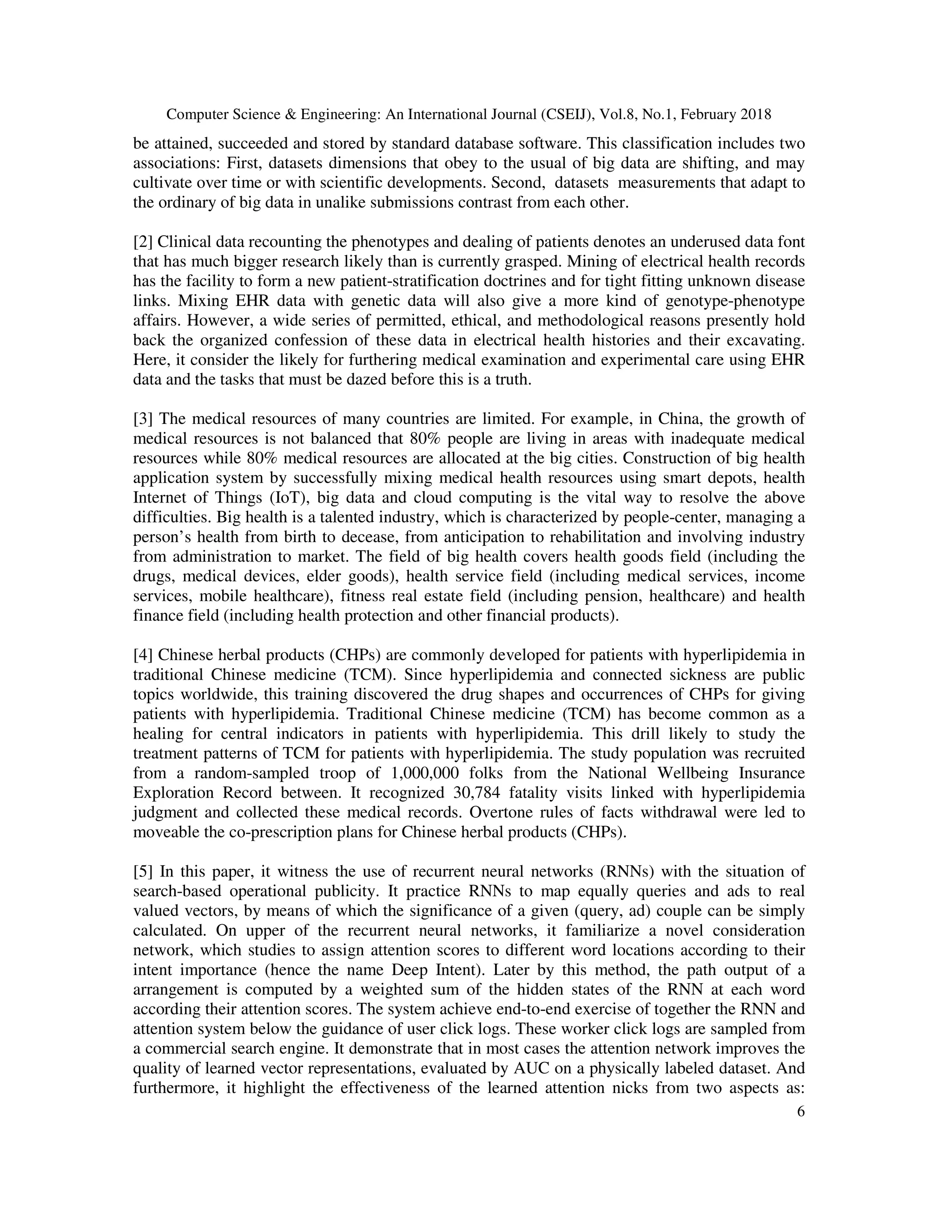 Computer Science & Engineering: An International Journal (CSEIJ), Vol.8, No.1, February 2018
6
be attained, succeeded and stored by standard database software. This classification includes two
associations: First, datasets dimensions that obey to the usual of big data are shifting, and may
cultivate over time or with scientific developments. Second, datasets measurements that adapt to
the ordinary of big data in unalike submissions contrast from each other.
[2] Clinical data recounting the phenotypes and dealing of patients denotes an underused data font
that has much bigger research likely than is currently grasped. Mining of electrical health records
has the facility to form a new patient-stratification doctrines and for tight fitting unknown disease
links. Mixing EHR data with genetic data will also give a more kind of genotype-phenotype
affairs. However, a wide series of permitted, ethical, and methodological reasons presently hold
back the organized confession of these data in electrical health histories and their excavating.
Here, it consider the likely for furthering medical examination and experimental care using EHR
data and the tasks that must be dazed before this is a truth.
[3] The medical resources of many countries are limited. For example, in China, the growth of
medical resources is not balanced that 80% people are living in areas with inadequate medical
resources while 80% medical resources are allocated at the big cities. Construction of big health
application system by successfully mixing medical health resources using smart depots, health
Internet of Things (IoT), big data and cloud computing is the vital way to resolve the above
difficulties. Big health is a talented industry, which is characterized by people-center, managing a
person’s health from birth to decease, from anticipation to rehabilitation and involving industry
from administration to market. The field of big health covers health goods field (including the
drugs, medical devices, elder goods), health service field (including medical services, income
services, mobile healthcare), fitness real estate field (including pension, healthcare) and health
finance field (including health protection and other financial products).
[4] Chinese herbal products (CHPs) are commonly developed for patients with hyperlipidemia in
traditional Chinese medicine (TCM). Since hyperlipidemia and connected sickness are public
topics worldwide, this training discovered the drug shapes and occurrences of CHPs for giving
patients with hyperlipidemia. Traditional Chinese medicine (TCM) has become common as a
healing for central indicators in patients with hyperlipidemia. This drill likely to study the
treatment patterns of TCM for patients with hyperlipidemia. The study population was recruited
from a random-sampled troop of 1,000,000 folks from the National Wellbeing Insurance
Exploration Record between. It recognized 30,784 fatality visits linked with hyperlipidemia
judgment and collected these medical records. Overtone rules of facts withdrawal were led to
moveable the co-prescription plans for Chinese herbal products (CHPs).
[5] In this paper, it witness the use of recurrent neural networks (RNNs) with the situation of
search-based operational publicity. It practice RNNs to map equally queries and ads to real
valued vectors, by means of which the significance of a given (query, ad) couple can be simply
calculated. On upper of the recurrent neural networks, it familiarize a novel consideration
network, which studies to assign attention scores to different word locations according to their
intent importance (hence the name Deep Intent). Later by this method, the path output of a
arrangement is computed by a weighted sum of the hidden states of the RNN at each word
according their attention scores. The system achieve end-to-end exercise of together the RNN and
attention system below the guidance of user click logs. These worker click logs are sampled from
a commercial search engine. It demonstrate that in most cases the attention network improves the
quality of learned vector representations, evaluated by AUC on a physically labeled dataset. And
furthermore, it highlight the effectiveness of the learned attention nicks from two aspects as:
 