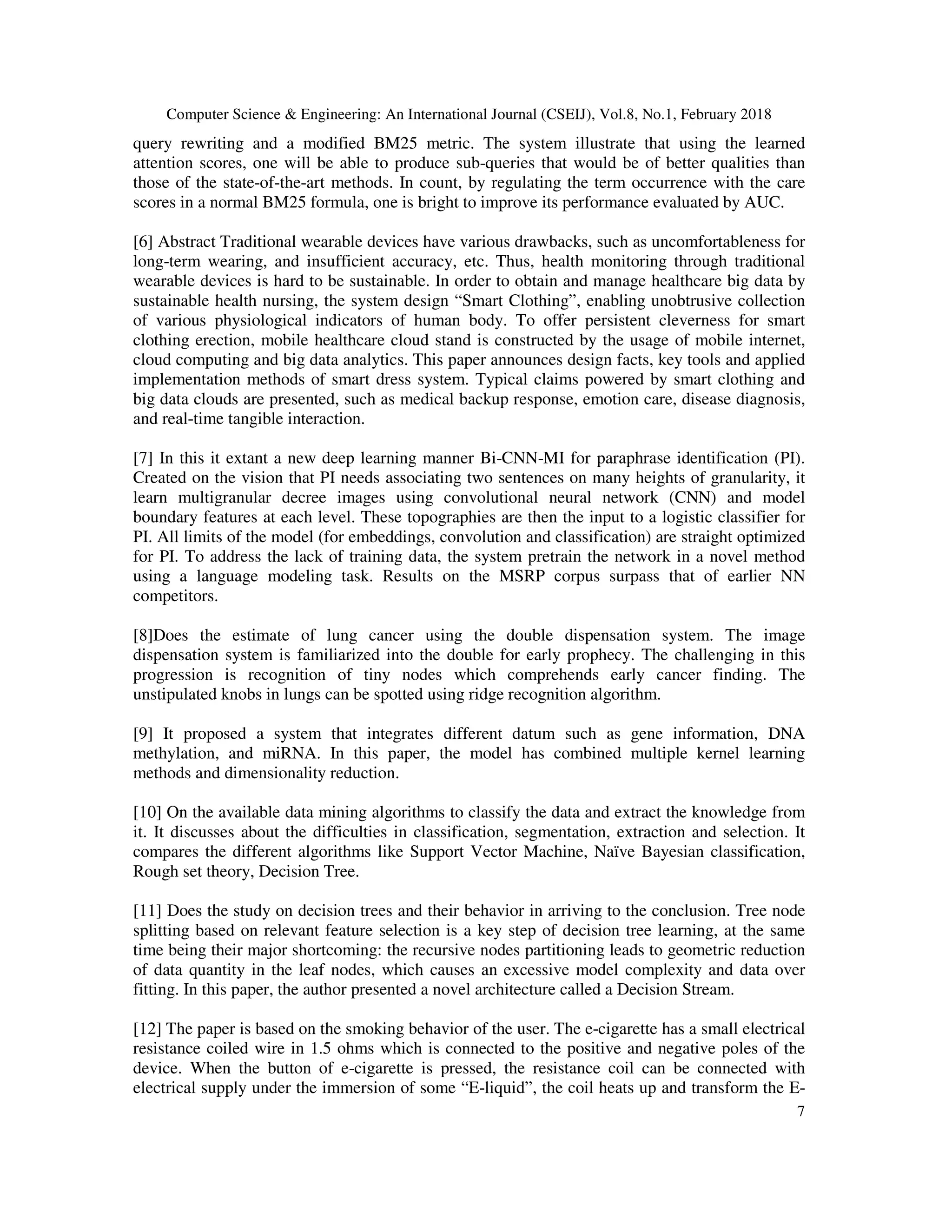 Computer Science & Engineering: An International Journal (CSEIJ), Vol.8, No.1, February 2018
7
query rewriting and a modified BM25 metric. The system illustrate that using the learned
attention scores, one will be able to produce sub-queries that would be of better qualities than
those of the state-of-the-art methods. In count, by regulating the term occurrence with the care
scores in a normal BM25 formula, one is bright to improve its performance evaluated by AUC.
[6] Abstract Traditional wearable devices have various drawbacks, such as uncomfortableness for
long-term wearing, and insufficient accuracy, etc. Thus, health monitoring through traditional
wearable devices is hard to be sustainable. In order to obtain and manage healthcare big data by
sustainable health nursing, the system design “Smart Clothing”, enabling unobtrusive collection
of various physiological indicators of human body. To offer persistent cleverness for smart
clothing erection, mobile healthcare cloud stand is constructed by the usage of mobile internet,
cloud computing and big data analytics. This paper announces design facts, key tools and applied
implementation methods of smart dress system. Typical claims powered by smart clothing and
big data clouds are presented, such as medical backup response, emotion care, disease diagnosis,
and real-time tangible interaction.
[7] In this it extant a new deep learning manner Bi-CNN-MI for paraphrase identification (PI).
Created on the vision that PI needs associating two sentences on many heights of granularity, it
learn multigranular decree images using convolutional neural network (CNN) and model
boundary features at each level. These topographies are then the input to a logistic classifier for
PI. All limits of the model (for embeddings, convolution and classification) are straight optimized
for PI. To address the lack of training data, the system pretrain the network in a novel method
using a language modeling task. Results on the MSRP corpus surpass that of earlier NN
competitors.
[8]Does the estimate of lung cancer using the double dispensation system. The image
dispensation system is familiarized into the double for early prophecy. The challenging in this
progression is recognition of tiny nodes which comprehends early cancer finding. The
unstipulated knobs in lungs can be spotted using ridge recognition algorithm.
[9] It proposed a system that integrates different datum such as gene information, DNA
methylation, and miRNA. In this paper, the model has combined multiple kernel learning
methods and dimensionality reduction.
[10] On the available data mining algorithms to classify the data and extract the knowledge from
it. It discusses about the difficulties in classification, segmentation, extraction and selection. It
compares the different algorithms like Support Vector Machine, Naïve Bayesian classification,
Rough set theory, Decision Tree.
[11] Does the study on decision trees and their behavior in arriving to the conclusion. Tree node
splitting based on relevant feature selection is a key step of decision tree learning, at the same
time being their major shortcoming: the recursive nodes partitioning leads to geometric reduction
of data quantity in the leaf nodes, which causes an excessive model complexity and data over
fitting. In this paper, the author presented a novel architecture called a Decision Stream.
[12] The paper is based on the smoking behavior of the user. The e-cigarette has a small electrical
resistance coiled wire in 1.5 ohms which is connected to the positive and negative poles of the
device. When the button of e-cigarette is pressed, the resistance coil can be connected with
electrical supply under the immersion of some “E-liquid”, the coil heats up and transform the E-
 