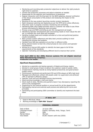  Monitoring and recording daily production objectives to deliver the right products
right time to customer.
 monitor the production processes and adjust schedules as needed.
 Responsible for the selection and maintenance of equipment
 Regular interaction with the Eng team for the BOM updating, physical verification
of the Actual consumption of the product and analysing the impact on the
profitability.
 Working on the new product launching monitor product standards.
 Right manpower planning and deploying as per the MTM std to utilize effectively.
 Shop floor work in progress inventory monitoring and controlling.
 Identifying NON value added activities which is customer not ready to pay those
process eliminating by deploying Lean principles.
 Process scrap and MDR controlling as per the management set target.
 Identifying Operator development plan and training needs to more robust the skill
set, to maintain the multi skills and versatility.
 Handling multiple tasks and multiple activities at a time and performed positive
results consistently.
 Basic process system adherence and daily basic process auditing to more
robusting the process and systems.
 Handled more 600 plus operators at one floor in different shifts.
 Being internal trainer to train the critical process to new comers and operator
recertification.
 Worked as a internal IMS auditor to identify the basic gaps to full fill the
requirements of the standards.
 Operator motivating and developing different level to improve their carrier.
From April 2002 to Nov 2006, Enercon systems Pvt Ltd (Digital electrical
Meter Manufacturing Company).
Production Line leader.
Significant Responsibilities:
 Worked as a assembly and testing operator of Digital and Energy meters.
 Worked in small group of team to deliver the customer needs to satisfy 100%.
 Created bench marking records by doing highest productivity and good product
quality control.
 Continuously monitored and performed OTD and OTDs always at 98% high level.
 Managed and effectively utilized 100 people under my supervision and achieved
79% of operator’s efficiency always.
 Operator multi skill and identified training requirements,
 Good working knowledge in SAP and Oracle.
 Stock Audit on daily, Monthly and quarterly basis if any discrepancy reporting the
same to the management.
 Supporting for the External auditors in annual audit for all the departments.
 Participating internal and external audit process and adhering the norms and
principles.
 Generating and participating IDEA committee to identify and implement the best
ideas.


IT SKILL SETIT SKILL SET
 Good in MS-Excel, Word.
 Working knowledge of SAP PRH “Oracle”
PERSONAL DOSSIERPERSONAL DOSSIER
Date of Birth : 10-June-1981
Language Known : English, Kannada, Hindi, Telugu, Tamil.
Gender : Male
Marital Status : Married
Visa Details : B1/B2 10years valid visa (2020).
( Kariyappa C )
Page 2 of 2
 