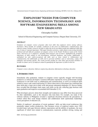 International Journal of Computer Science, Engineering and Information Technology (IJCSEIT), Vol.8, No.1, February 2018
DOI : 10.5121/ijcseit.2018.8101 1
EMPLOYERS’ NEEDS FOR COMPUTER
SCIENCE, INFORMATION TECHNOLOGY AND
SOFTWARE ENGINEERING SKILLS AMONG
NEW GRADUATES
Christopher Scaffidi
School of Electrical Engineering and Computer Science, Oregon State University, US
ABSTRACT
Graduates of computer science programs often lack skills that employers desire among software
developers. These include, for example, weaknesses in the areas of collaboration, communication, and
software testing. Further research can help to refine this list by providing insight into additional skills that
are of rising or regional importance. This paper therefore presents a study aimed at uncovering desirable
technical and soft skills for graduates of computer science in the Pacific Northwest region of the United
States. Interviews of 11 employers, including both managers and recruiters, highlighted the prominent
importance of skills related to web development, relational databases, and testing. Additionally, it
spotlighted not only widely-recognized soft skills such as those related to collaboration and
communication, but additionally on skills tied to personal attributes such as innovating, coping with
ambiguity and learning quickly. The results provide insights for what skills and personal attributes to
include in a future survey of employers aimed at quantifying the importance of skills on this list.
KEYWORDS
Computer science education, Software engineering education, Information technology education
1. INTRODUCTION
Immediately after graduation, students in computer science typically struggle with becoming
productive as software developers. Common difficulties reported by novice professionals include
weaknesses in soft skills such as collaboration and communication, as well as in technical skills
related to source code control and testing [1]. Direct observation of developers has confirmed that
these skills play a large role in daily work and present substantial challenges [2]. Surveys further
have revealed that developers learn many such skills on the job, reflecting gaps between skill
upon graduation and respective accumulated skill thereafter [3, 4].
What developers perceive about their strengths and weaknesses may differ from those perceived
by other stakeholders, such as the educators who train them. For example, one study of the
software industry in Philippines revealed a significant disconnect between the perceptions of
workers about their weak human relations and collaboration skills (particularly leadership),
versus perceptions of educators [5].
Studies of employers’ perceptions of recent graduates’ skills can help reveal weaknesses that
potentially impact worker productivity. One literature review of empirical studies since 1995
revealed many such gaps between industry expectations and the abilities of graduates, the most
significant of which were related to communication, teamwork, problem solving, testing and
 