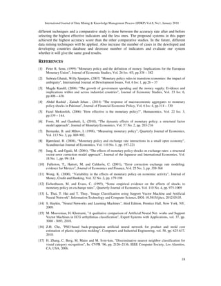 International Journal of Data Mining & Knowledge Management Process (IJDKP) Vol.8, No.1, January 2018
18
different techniques and a comparative study is done between the accuracy rate after and before
selecting the highest effective indicators and the less ones. The proposed systems in this paper
achieved the highest accuracy score than the other comparative studies. In the future, different
data mining techniques will be applied. Also increase the number of cases in the developed and
developing countries database and decrease number of indicators and evaluate our system
whether it will give the same good results.
REFERENCES
[1] Peter R. Senn, (1999) "Monetary policy and the definition of money: Implications for the European
Monetary Union", Journal of Economic Studies, Vol. 26 Iss: 4/5, pp.338 – 382
[2] Subrata Ghatak, Willy Spanjers, (2007) "Monetary policy rules in transition economies: the impact of
ambiguity", International Journal of Development Issues, Vol. 6 Iss: 1, pp.26 – 37
[3] Magda Kandil, (2006) "The growth of government spending and the money supply: Evidence and
implications within and across industrial countries", Journal of Economic Studies, Vol. 33 Iss: 6,
pp.406 – 436
[4] Abdul Rashid , Zainab Jehan , (2014) "The response of macroeconomic aggregates to monetary
policy shocks in Pakistan", Journal of Financial Economic Policy, Vol. 6 Iss: 4, pp.314 – 330
[5] Fazel Shokoofeh, (2006) "How effective is the monetary policy?", Humanomics, Vol. 22 Iss: 3,
pp.139 – 144.
[6] Forni, M. and Gambetti, L. (2010), “The dynamic effects of monetary policy: a structural factor
model approach”, Journal of Monetary Economics, Vol. 57 No. 2, pp. 203-216
[7] Bernanke, B. and Mihov, I. (1998), “Measuring monetary policy”, Quarterly Journal of Economics,
Vol. 113 No. 3, pp. 869-902.
[8] Bjørnland, H. (2008), “Monetary policy and exchange rate interactions in a small open economy”,
Scandinavian Journal of Economics, Vol. 110 No. 1, pp. 197-221
[9] Jang, K. and Ogaki, M. (2004), “The effects of monetary policy shocks on exchange rates: a structural
vector error correction model approach”, Journal of the Japanese and International Economies, Vol.
18 No. 1, pp. 99-114
[10] Fullerton, T., Hattori, M. and Calderón, C. (2001), “Error correction exchange rate modeling:
evidence for Mexico”, Journal of Economics and Finance, Vol. 25 No. 3, pp. 358-368
[11] Wong, K. (2000), “Variability in the effects of monetary policy on economic activity”, Journal of
Money, Credit and Banking, Vol. 32 No. 2, pp. 179-198
[12] Eichenbaum, M. and Evans, C. (1995), “Some empirical evidence on the effects of shocks to
monetary policy on exchange rates”, Quarterly Journal of Economics, Vol. 110 No. 4, pp. 975-1009
[13] L. Thai, T. Hai and T. Thuy, "Image Classification using Support Vector Machine and Artificial
Neural Network". Information Technology and Computer Science, DOI: 10.5815/ijitcs, 2012.05.05.
[14] S. Haykin, "Neural Networks and Learning Machines", third Edition, Prentice Hall, New York, NY,
2009.
[15] M. Moavenian, H. Khorrami, "A qualitative comparison of Artificial Neural Net- works and Support
Vector Machines in ECG arrhythmias classification", Expert Systems with Applications, vol. 37, pp.
3088 - 3093, 2010.
[16] Z.H. Che, "PSO-based back-propagation artificial neural network for product and mold cost
estimation of plastic injection molding", Computers and Industrial Engineering, vol. 58, pp. 625-637,
2010.
[17] H. Zhang, C. Berg, M. Maire and M. Svm-knn, "Discriminative nearest neighbor classification for
visual category recognition", In: CVPR ’06, pp. 2126–2136. IEEE Computer Society, Los Alamitos,
CA, USA, 2006.
 